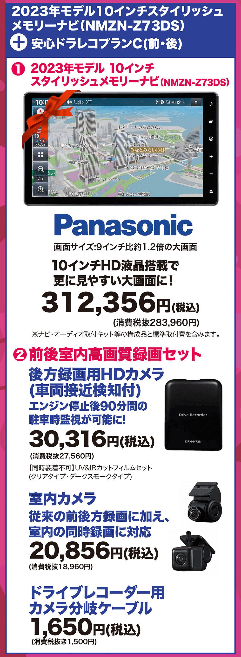 2023年モデル10インチスタイリッシュ メモリーナビ(NMZN-Z73DS) + 安心ドラレコプランC(前・後)画面サイズ:9インチ比約1.2倍の大画面 10インチHD液晶搭載で 更に見やすい大画面に!312,356円(税込)(消費税抜283,960円) 1 2023年モデル 10インチ スタイリッシュメモリーナビ(NMZN-Z73DS) 2前後室内高画質録画セット後方録画用HDカメラ (車両接近検知付) エンジン停止後90分間の 駐車時監視が可能に! 30,316円(税込)Drive RecorderDRN-H72N(消費税抜27,560円) 【同時装着不可】UV&IRカットフィルムセット (クリアタイプ・ダークスモークタイプ)室内カメラ 従来の前後方録画に加え、 室内の同時録画に対応 20,856円(税込)(消費税抜18,960円)ドライブレコーダー用 カメラ分岐ケーブル 1,650円(税込)(消費税抜き1,500円)