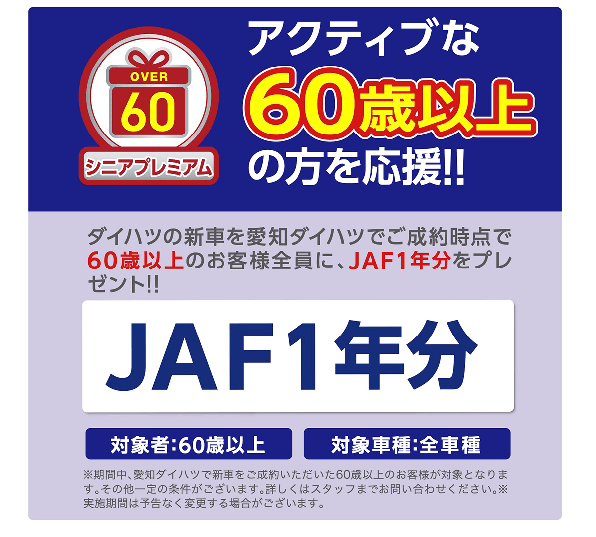 アクティブな６０歳以上の方を応援！！ダイハツの新車を愛知ダイハツでご成約いただいた60歳以上のお客様全員に、 JAF1年分をプレゼント!!★1JAF1年分対象者:60歳以上対象車種:全車種★1.既にJAF会員の方は対象外となります。 ※期間中、 ダイハツの新車をご成約いただいた時点で、60歳以上のお客様が対象となります。 その他一定の条件がございます。 ※実施期間は予告なく変更する場合がございます。 詳しくは スタッフまでお問い合わせください。