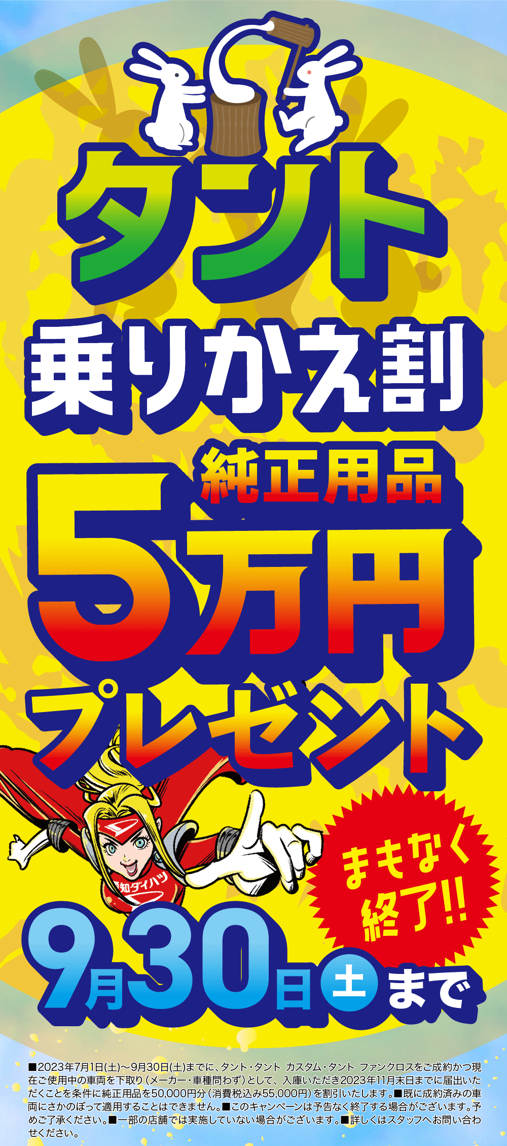 タント乗りかえ割　純正用品5万円プレゼント！まもなく終了！ 2023年9月30日まで ■2023年7月1日(土)~9月30日(土)までに、タント・タントカスタム・タント ファンクロスをご成約かつ 現在ご使用中の車両を下取り (メーカー・車種問わず)として、 入庫いただき2023年11月末日までに届出 いただくことを条件に純正用品を50,000円分 (消費税込み55,000円) を割引いたします。 ■既に成約済 みの車両にさかのぼって適用することはできません。 ■このキャンペーンは予告なく終了する場合がござい ます。予めご了承ください。 ■一部の店舗では実施していない場合がございます。 ■詳しくはスタッフへお問 い合わせください。