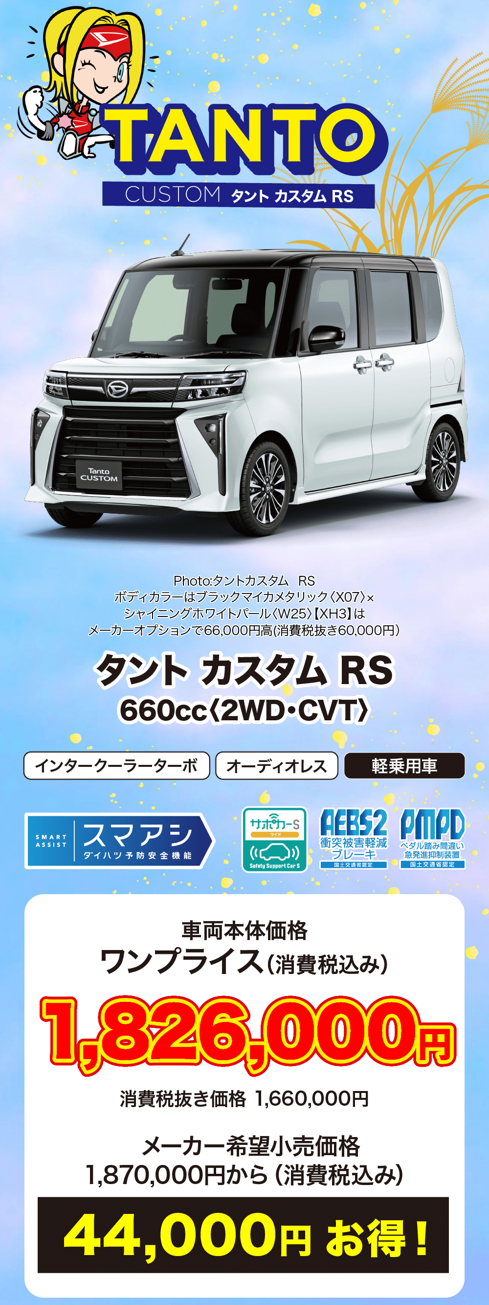 タント カスタム RS 600cc 〈2WD・CVT〉車両本体価格 ワンプライス (消費税込み)1,826,000円消費税抜き価格 1,660,000円メーカー希望小売価格1,870,000円から (消費税込み)44,000円お得!