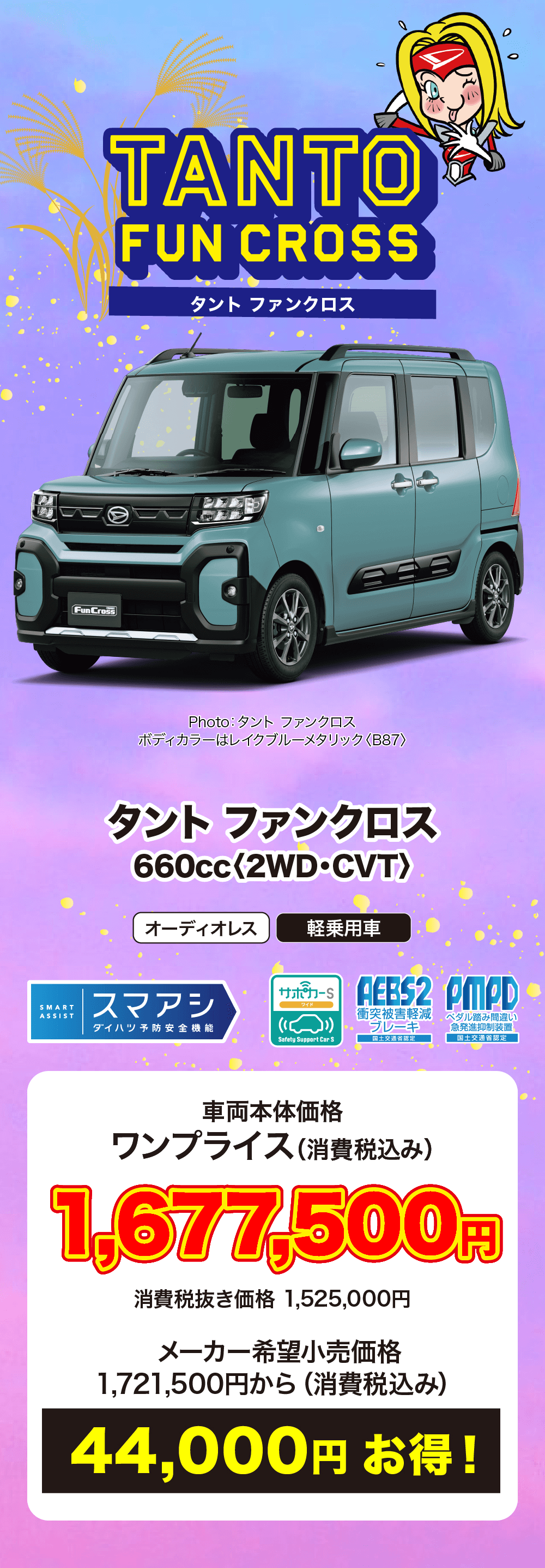 タントファンクロス 〈2WD・CVT>　車両本体価格 ワンプライス (消費税込み)1,677,000円消費税抜き価格 1,525,000円メーカー希望小売価格1,721,500円から (消費税込み)44,000円お得!