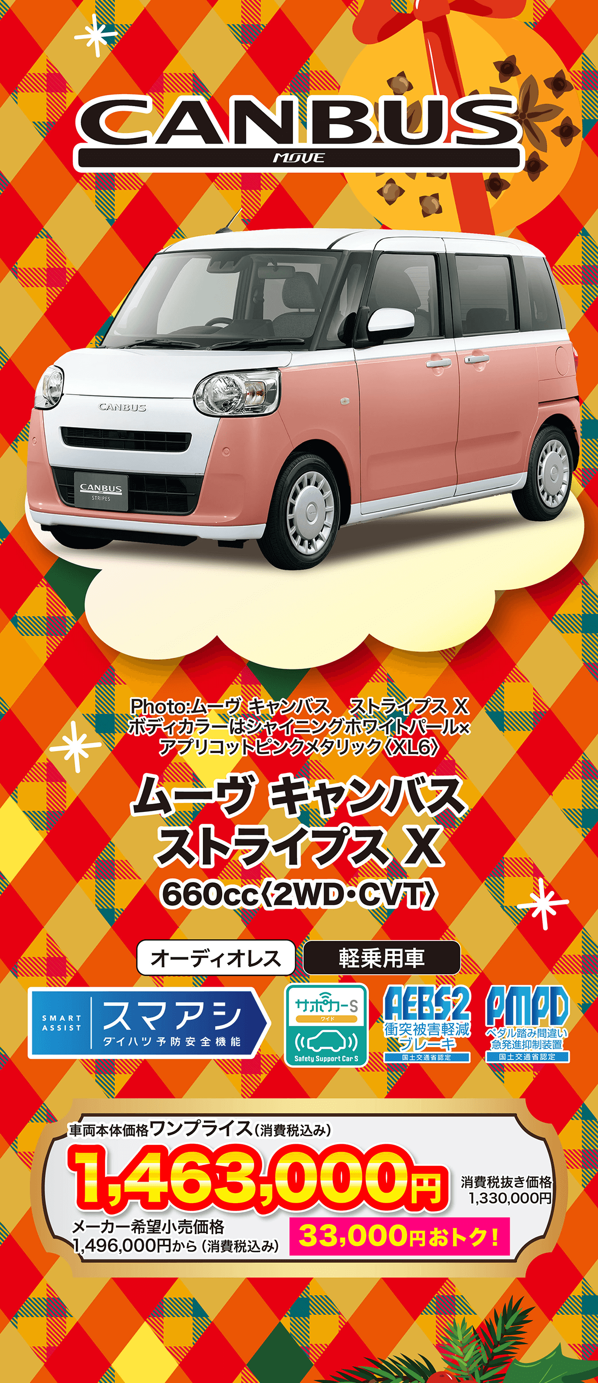 ムーヴキャンバス ストライプス X660cc 〈2WD・CVT〉オーディオレス軽乗用車SMARTスマアシサポカーSワイドASSIST衝突被害軽減ダイハツ予防安全機能 ブレーキSafety Support Car S国土交通省認定AEB$2 AMPDペダル踏み間違い 急発進抑制装置 国土交通省認定車両本体価格 ワンプライス (消費税込み)1,463,000円消費税抜き価格1,330,000円メーカー希望小売価格1,496,000円から (消費税込み)33,000円おトク!