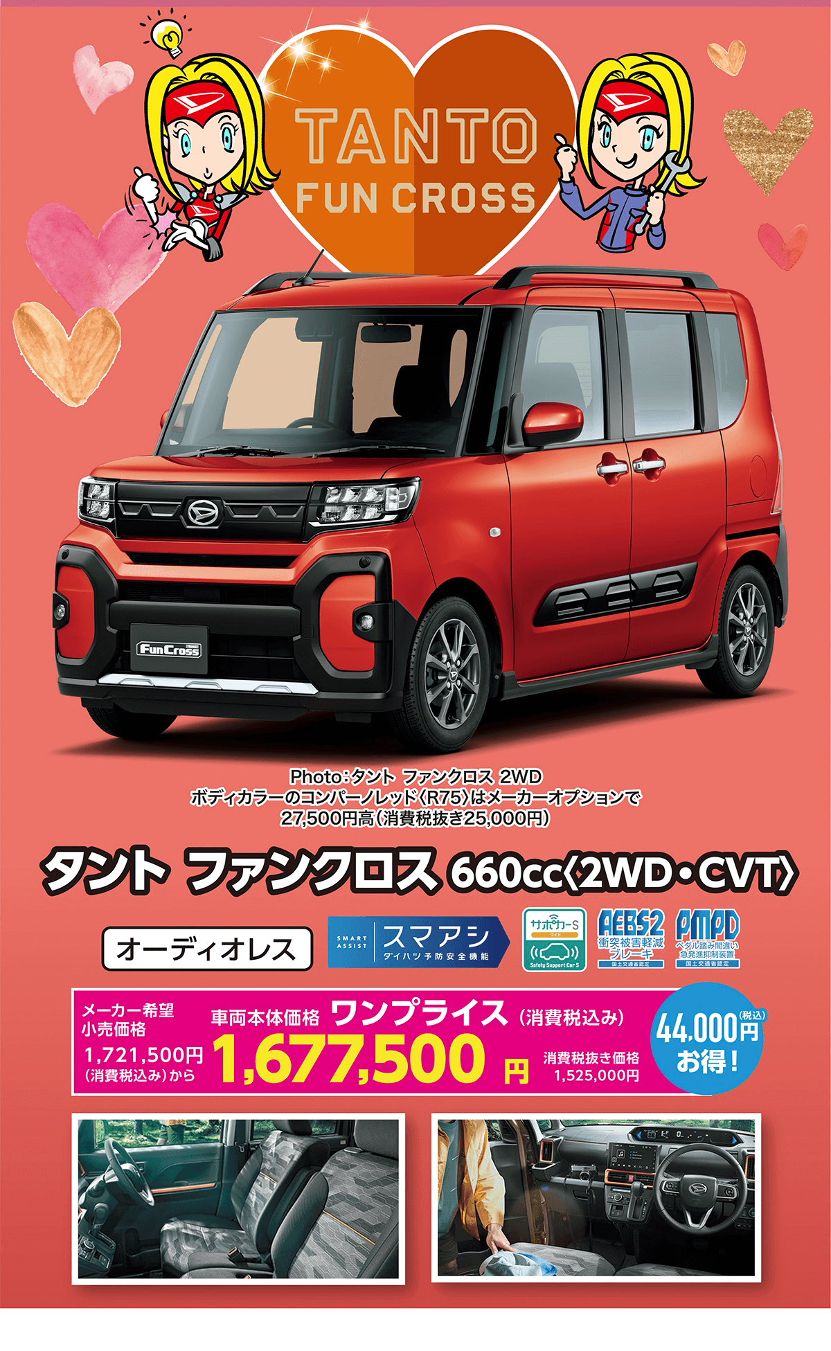 NEW TANTO FUN CROSS　タントファンクロス 660cc＜2WD・CVT＞メーカー希望小売価格1,721,500円（消費税込み）から 車両本体価格1,677,500円（消費税込み）44,000円（税込）お得！