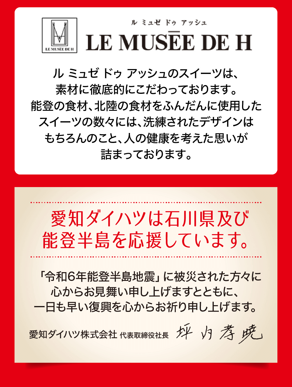 ル ミュゼ ドゥ アッシュのスイーツは、素材に徹底的にこだわっております。 能登の食材、 北陸の食材をふんだんに使用した スイーツの数々には、洗練されたデザインは もちろんのこと、人の健康を考えた思いが 詰まっております。愛知ダイハツは石川県及び 能登半島を応援しています。「令和6年能登半島地震」 に被災された方々に 心からお見舞い申し上げますとともに、一日も早い復興を心からお祈り申し上げます。愛知ダイハツ株式会社 代表取締役社長坪内孝暁