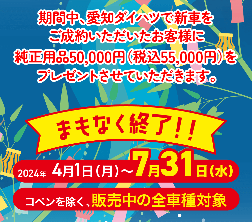 期間中、愛知ダイハツで新車をご成約いただいた お客様に純正用品50,000円(税込55,000円)を プレゼントさせていただきます。日程 2024年4月1日(月)~7月31日 (水)対象コペンを除く、販売中の全車種