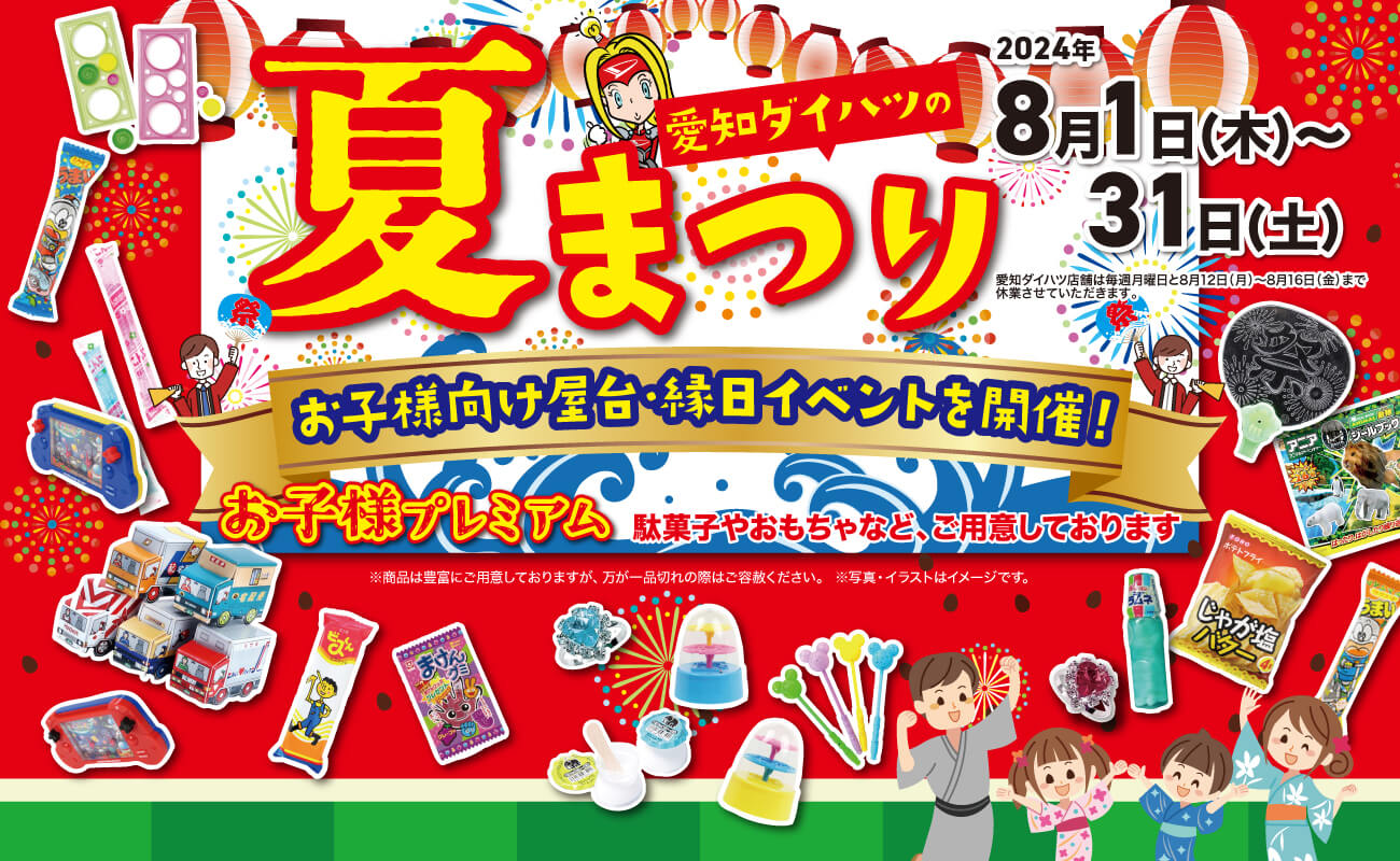 愛知ダイハツの夏まつり2024年8月1日(木)~31日(土)愛知ダイハツ店舗は毎週月曜日と8月12日(月)~8月16日(金)まで休業させていただきます。お子様向け屋合緑日イベントを開催! お子様プレミアム駄菓子やおもちゃなど、ご用意しております お子様プレミアム駄菓子やおもちゃなど、ご用意しております ※商品は豊富にご用意しておりますが、 万が一品切れの際はご容赦ください。※写真・イラストはイメージです。