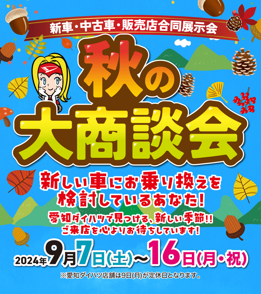 新車・中古車・販売店合同展示会 秋の大商談会 新しい車にお乗り換えを検討しているあなた!愛知ダイハツで見つける。 新しい季節!!ご来店を心よりお待ちしています!2024 9 月 7 日(土)~16日(月・祝)※愛知ダイハツ店舗は9日(月)が定休日となります。