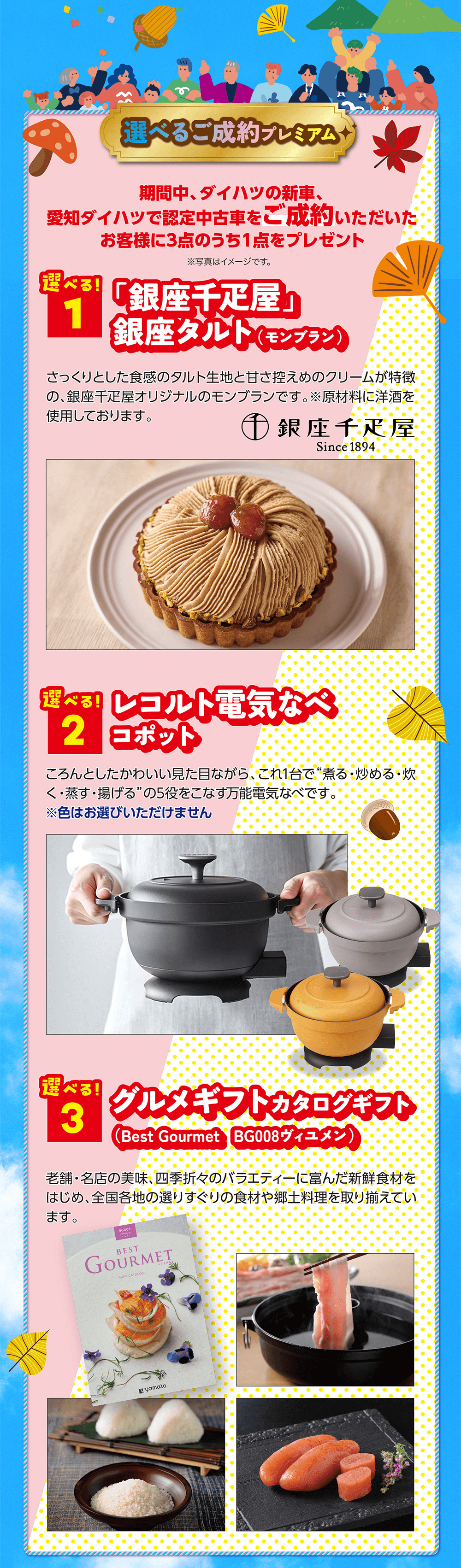 期間中、ダイハツの新車、愛知ダイハツで認定中古車をご成約いただいた お客様に3点のうち1点をプレゼント※写真はイメージです。遊べる! 1「銀座千疋屋」銀座タルト(モンブラン)さっくりとした食感のタルト生地と甘さ控えめのクリームが特徴 の、銀座千疋屋オリジナルのモンブランです。※原材料に洋酒を 使用しております。選べる! 2 レコルト電気なべコポット 選べる!3グルメギフトカタログギフト