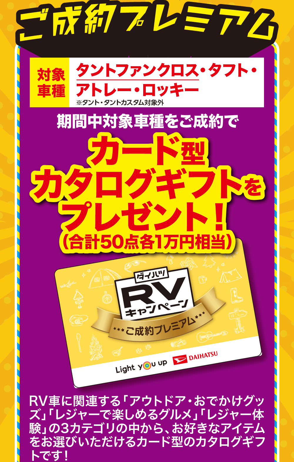 ご成約プレミアム対象 タントファンクロス・タフト・車種 アトレー・ロッキー※タント・タントカスタム対象外期間中対象車種をご成約でカード型カタログギフトを プレゼント!!(合計50点各1万円相当)DANGER「ダイハツRVキャンペーン★ご成約プレミアム*ODLight you upDAIHATSURV車に関連する 「アウトドア・おでかけグッ ズ」「レジャーで楽しめるグルメ」 「レジャー体 験」の3カテゴリの中から、お好きなアイテム を1点お選びいただけるカード型のカタログ ギフトです!