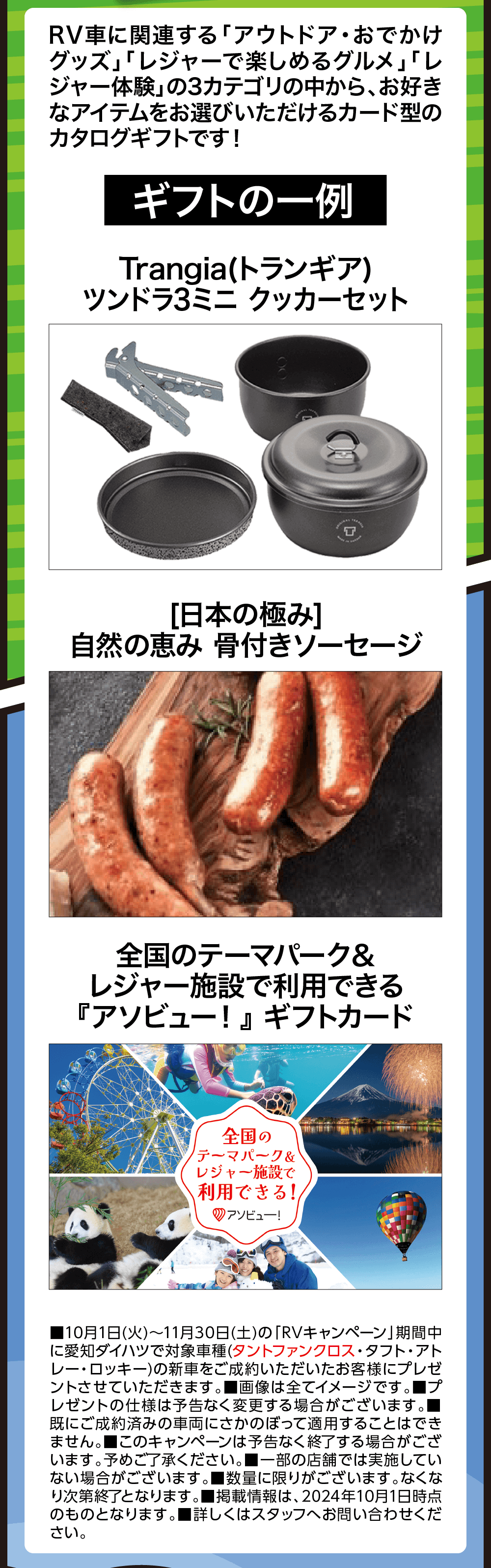 RV車に関連する 「アウトドア・おでかけ グッズ」「レジャーで楽しめるグルメ」 「レ ジャー体験」の3カテゴリの中から、お好き なアイテムをお選びいただけるカード型の カタログギフトです!ギフトの一例Trangia(トランギア)ツンドラ3ミニクッカーセット[日本の極み]自然の恵み 骨付きソーセージ全国のテーマパーク &レジャー施設で利用できる『アソビュー!』 ギフトカード全国のテーマパーク &レジャー施設で利用できる