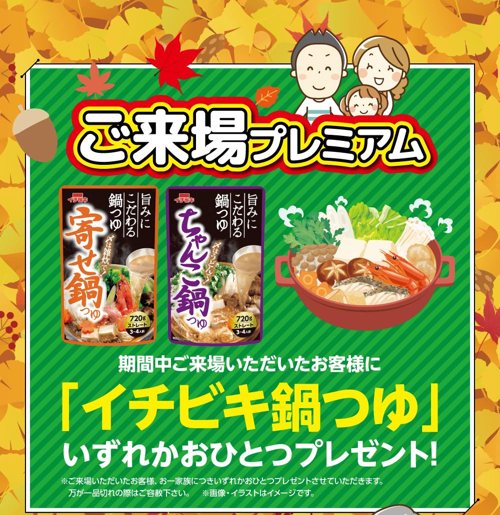 ご来場プレミアム　期間中ご来場いただいたお客様に「イチビキ鍋つゆ」いずれかおひとつプレゼント!※ご来場いただいたお客様、 お一家族につきいずれかおひとつプレゼントさせていただきます。 万が一品切れの際はご容赦下さい。 ※画像・イラストはイメージです。