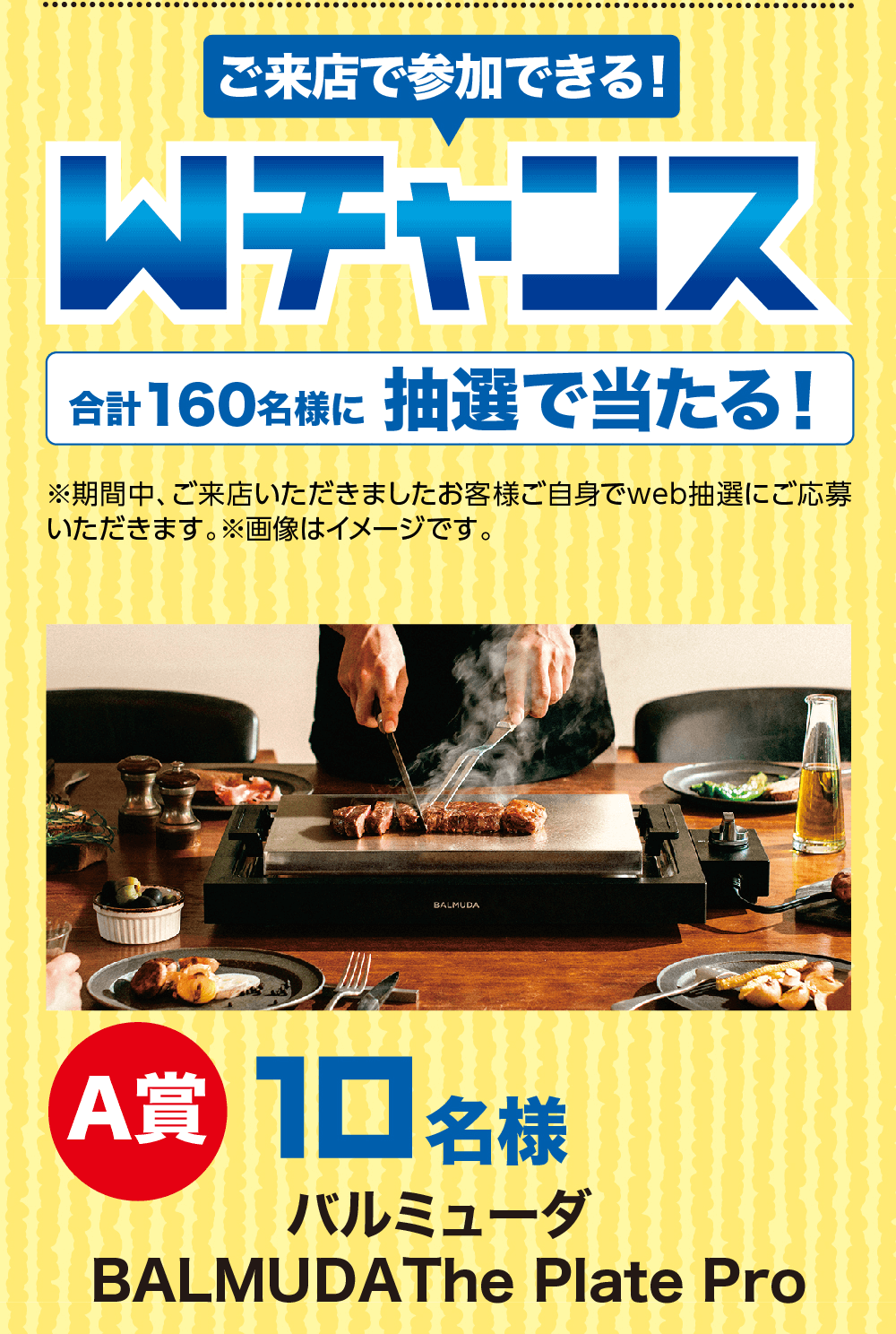 Wチャンス合計160名様に 抽選で当たる!※期間中、ご来店いただきましたお客様ご自身でweb抽選にご応募いただきます。 ※画像はイメージです。 A賞 10 名様バルミューダBALMUDAThe Plate Pro