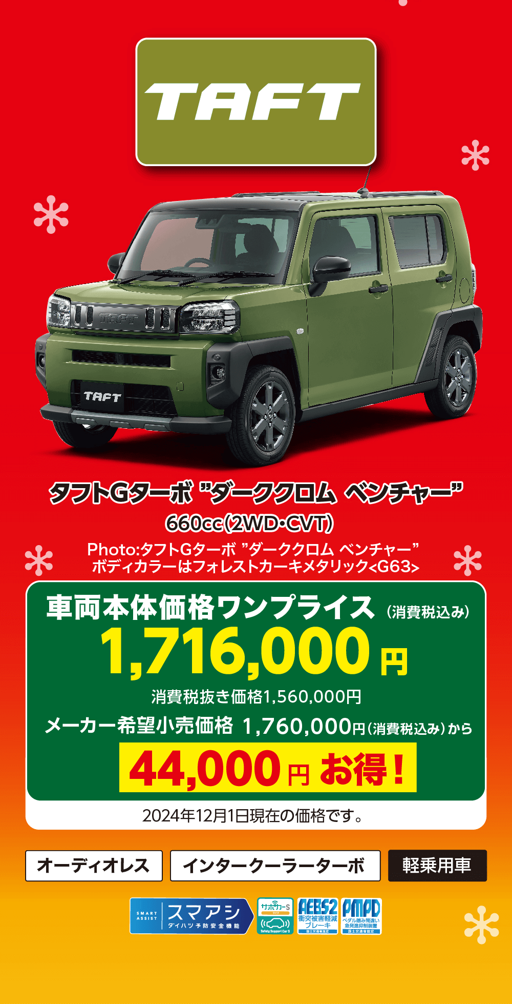 タフトGターボ 『ダーククロムベンチャー”660cc (2WD・CVT)Photo:タフトGターボ ダーククロムベンチャー”ボディカラーはフォレストカーキメタリック G63車両本体価格ワンプライス (消費税込み)1,716,000 円消費税抜き価格 1,560,000円メーカー希望小売価格 1,760,000円 (消費税込み)から44,000円お得!オーディオレス2024年12月1日現在の価格です。