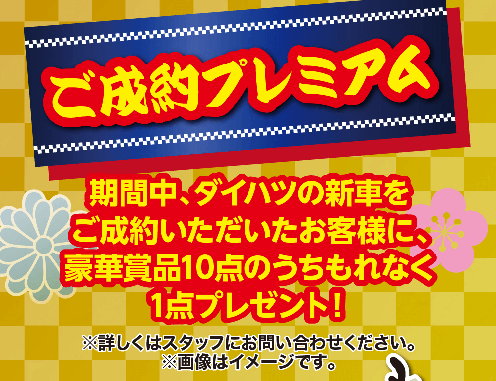 ご成約プレミアム期間中、ダイハツの新車を ご成約いただいたお客様に、 豪華賞品10点のうちもれなく 1点プレゼント!※詳しくはスタッフにお問い合わせください。 ※画像はイメージです。