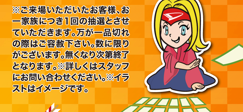 ※ご来場いただいたお客様、お一家族につき1回の抽選とさせて万が一品切れ いただきます。の際はご容赦下さい。数に限りがございます。無くなり次第終了となります。 ※詳しくはスタッフにお問い合わせください。 ※イラ ストはイメージです。