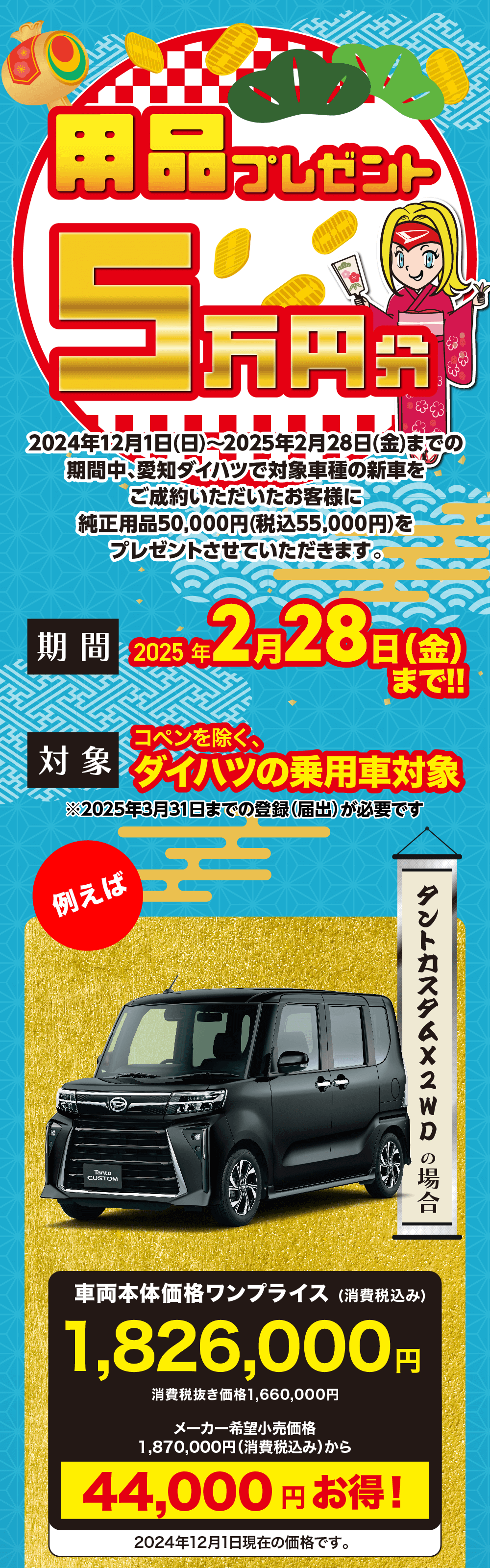 用品 プレゼント5万円分　2024年12月1日(日) ~2025年2月28日 (金) コペンを除く、ダイハツの乗用車対象2024年12月1日 (日) ~2025年2月28日(金)までの 期間中、 愛知ダイハツで対象車種の新車を ご成約いただいたお客様に純正用品50,000円(税込55,000円)をプレゼントさせていただきます。期間 2025年2月28日(金)まで!!対 象 コペンを除く、ダイハツの乗用車　※2025年3月31日までの登録(届出)が必要です。　例えばタントカスタム X 2WD の場合車両本体価格ワンプライス (消費税込み)1,826,000円消費税抜き価格 1,660,000円メーカー希望小売価格1,870,000円 (消費税込み)から44,000円お得!2024年12月1日現在の価格です。