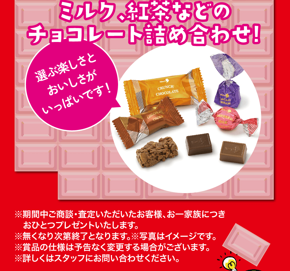 ミルク、紅茶などのチョコレート詰め合わせ!選ぶ楽しさと おいしさが いっぱいです! ※期間中ご商談・査定いただいたお客様、お一家族につきおひとつプレゼントいたします。※無くなり次第終了となります。 ※写真はイメージです。※賞品の仕様は予告なく変更する場合がございます。 ※詳しくはスタッフにお問い合わせください。