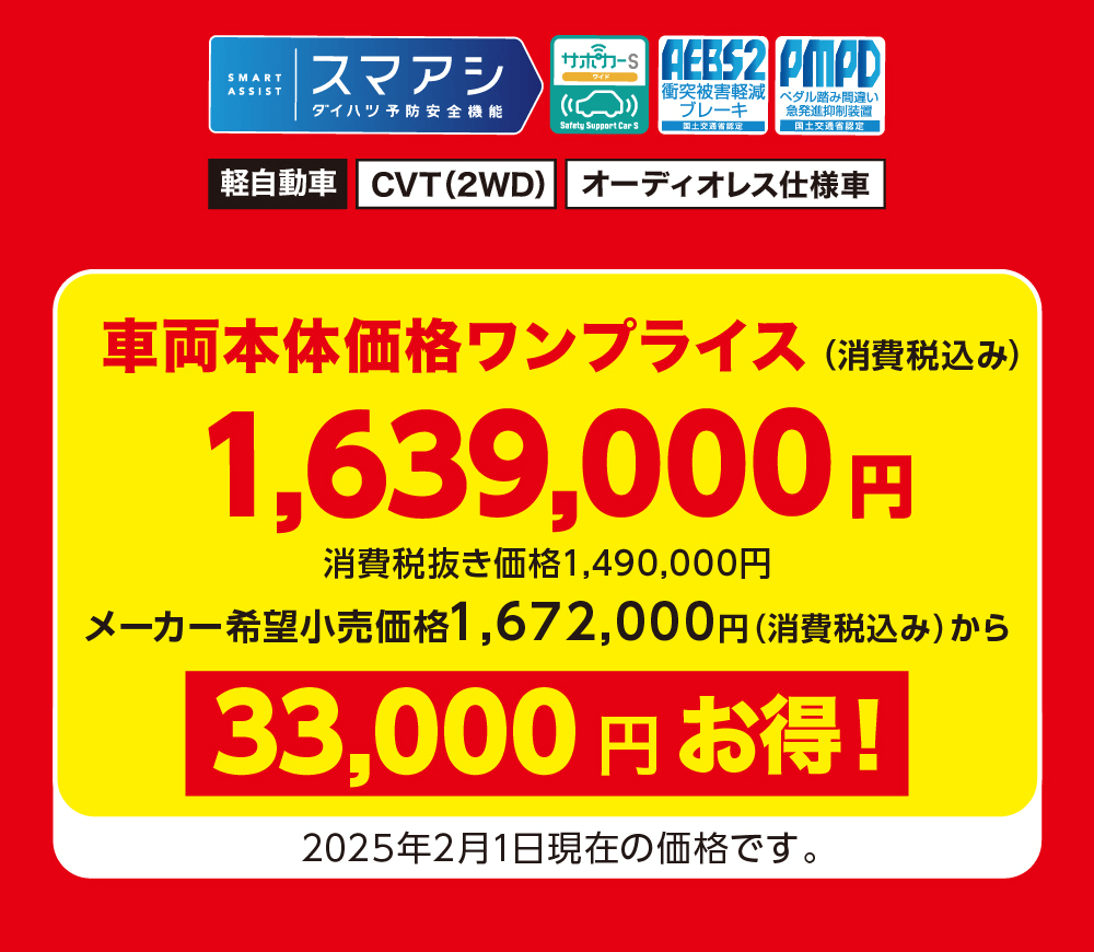 軽自動車 CVT (2WD) オーディオレス仕様車車両本体価格 ワンプライス (消費税込み)1,639,000 円 消費税抜き価格 1,490,000円メーカー希望小売価格 1,672,000円 (消費税込み) から33,000円お得!2025年2月1日現在の価格です