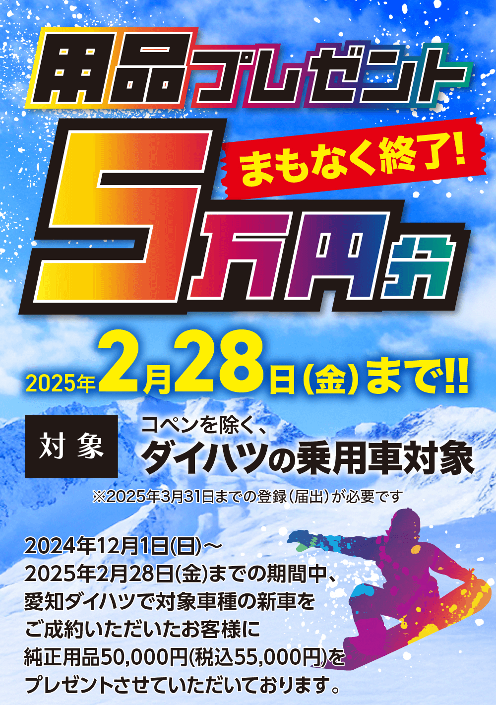 用品プレゼントまもなく終了!5万円2025年 対象 コペンを除く、ダイハツの乗用車※2025年3月31日までの登録(届出) が必要です 対象2 月 28 日(金)まで!! 2024年12月1日 (日) ~2025年2月28日(金)までの期間中、愛知ダイハツで対象車種の新車を ご成約いただいたお客様に純正用品50,000円 (税込55,000円)を プレゼントさせていただいております。