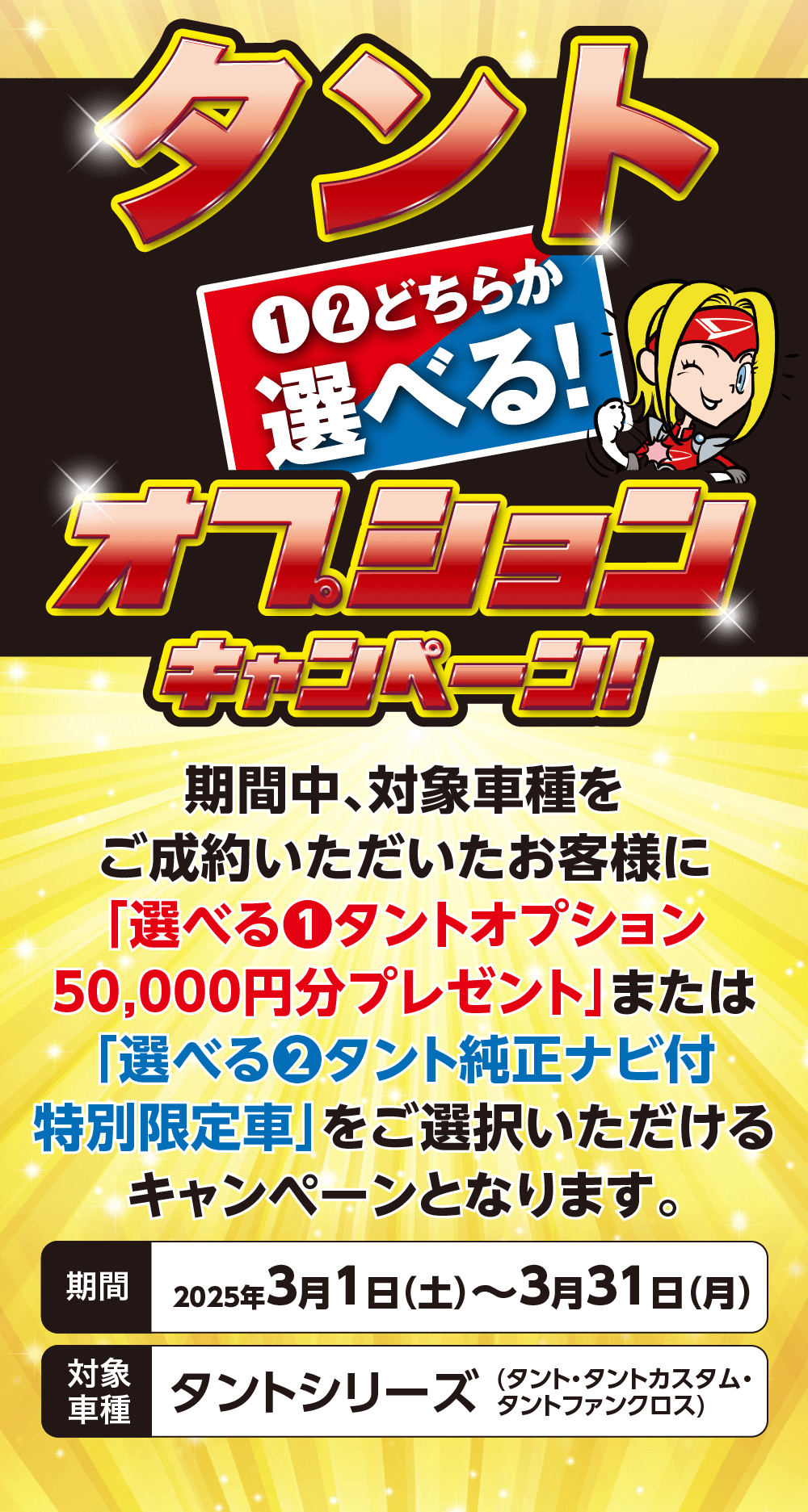 タント12どちらか選べる!FEELKキャンページ!期間中、対象車種をご成約いただいたお客様に「選べる1 タントオプション50,000円分プレゼント」 または「選べる2 タント純正ナビ付特別限定車」をご選択いただける キャンペーンとなります。期間 2025年3月1日 (土)~3月31日(月) 対象車種タントシリーズ(タント・タントカスタム ・タントファンクロス)