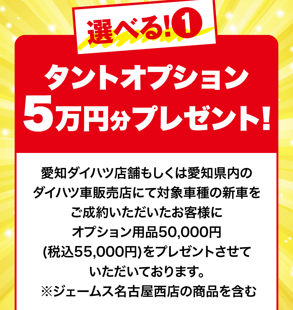 選べる! 1タントオプション5万円分プレゼント!愛知ダイハツ店舗もしくは愛知県内のダイハツ車販売店にて対象車種の新車を ご成約いただいたお客様にオプション用品50,000円(税込55,000円)をプレゼントさせていただいております。※ジェームス名古屋西店の商品を含む