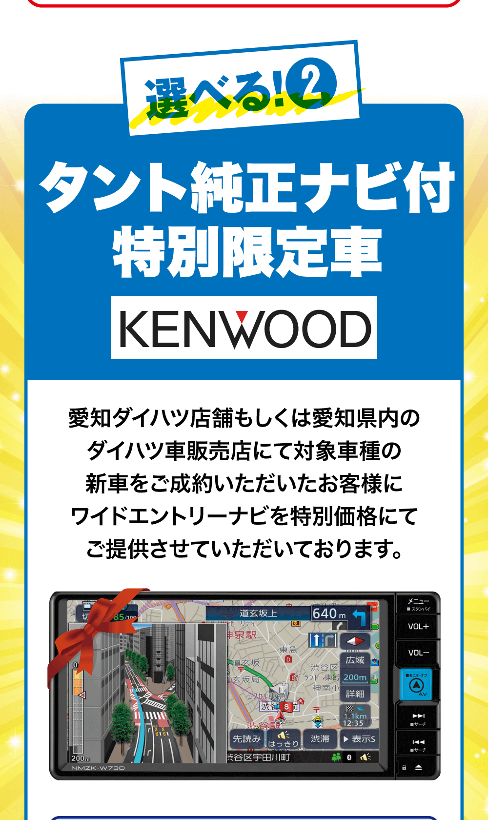 選べる! 2タント純正ナビ付特別限定車KENWOOD愛知ダイハツ店舗もしくは愛知県内のダイハツ車販売店にて対象車種の新車をご成約いただいたお客様にワイドエントリーナビを特別価格にてご提供させていただいております。