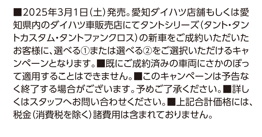 2025年3月1日 (土) 発売。 愛知ダイハツ店舗もしくは愛知県(タント・タン 内のダイハツ車販売店にてタントシリーズトカスタム・タントファンクロス) の新車をご成約いただいたお客様に、選べる 1または選べる2をご選択いただけるキャンペーンとなります。 ■既にご成約済みの車両にさかのぼって適用することはできません。■このキャンペーンは予告なく終了する場合がございます。 予めご了承ください。 ■詳しくはスタッフへお問い合わせください。 ■上記合計価格には、税金(消費税を除く) 諸費用は含まれておりません