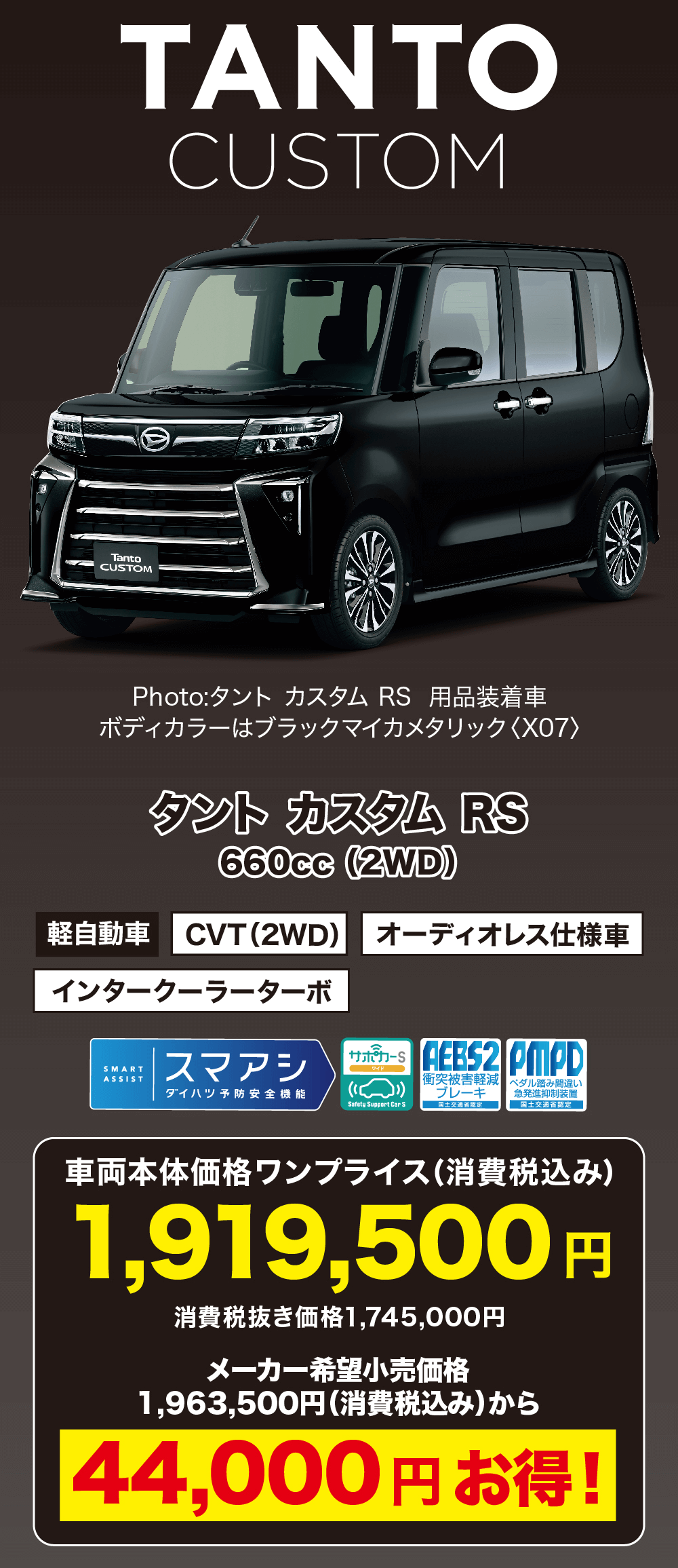 タント カスタム RS660cc (2WD)軽自動車 CVT (2WD) オーディオレス仕様車インタークーラーターボAEBS2 PMPD衝突被害軽減 ペダル踏み間違い ブレーキ急発進抑制装置 国土交通省SMART ASSISTサポカー S スマアシダイハツ予防安全機能Safety Support Car S車両本体価格ワンプライス (消費税込み)1,919,500 円消費税抜き価格1,745,000円メーカー希望小売価格1,963,500円 (消費税込み) から44,000円お得!