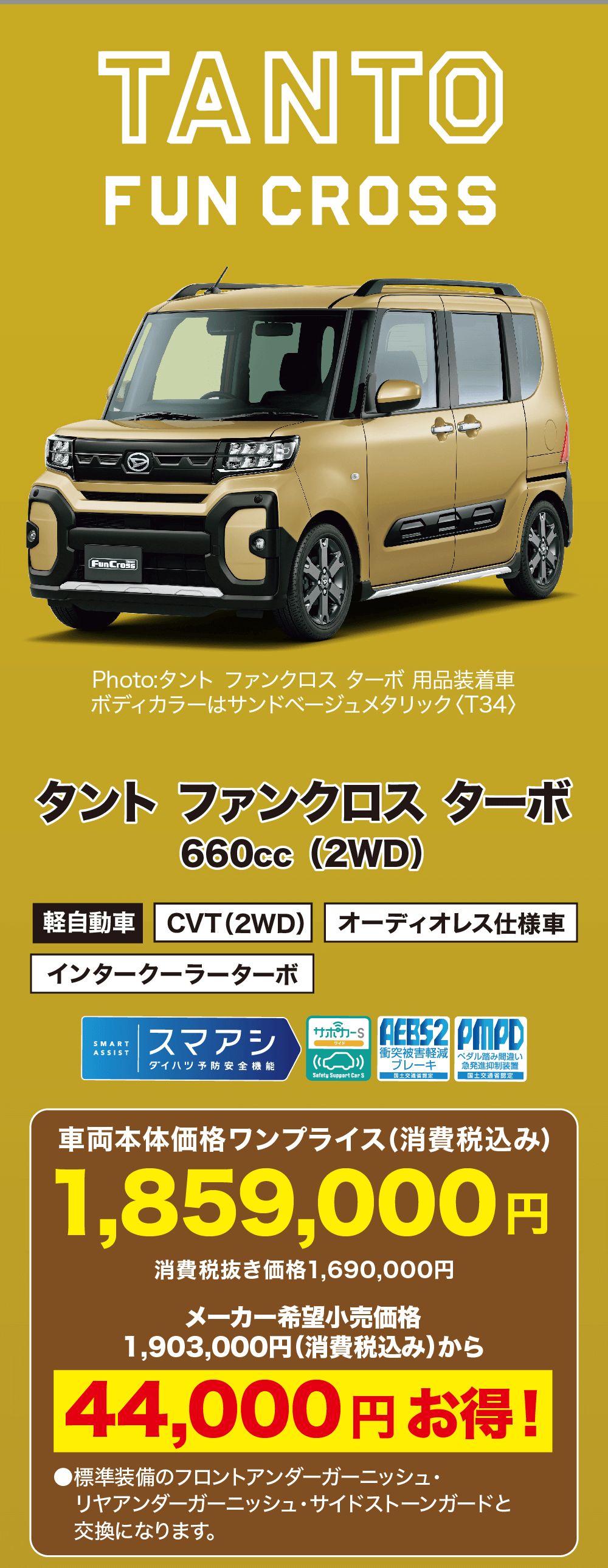 (消費税抜き1,814,700円)TANTOFUN CROSSFunCrossPhoto:タント ファンクロス ターボ用品装着車ボディカラーはサンドベージュメタリック 〈T34〉タント ファンクロスターボ660cc (2WD)軽自動車 CVT (2WD) オーディオレス仕様車インタークーラーターボSMARTASSIST|スマアシサポカーSワイドAEBS2 PMPDダイハツ予防安全機能衝突被害軽減 ペダル踏み間違いブレーキ 急発進抑制装置Safety Support Car S国土交通省昆定。国土交通省認定。車両本体価格ワンプライス (消費税込み)1,859,000円消費税抜き価格1,690,000円メーカー希望小売価格1,903,000円 (消費税込み)から44,000円お得!