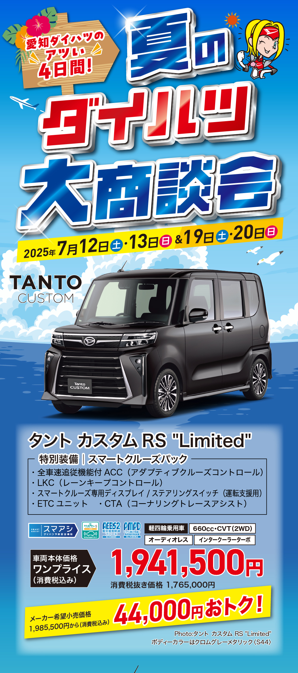 ダイハツ大商談会2025 年 7 月 12 日 土 ・ 13 日 日 & 19日 土 ・20日 日TANTOCUSTOMTantoCUSTOMタントカスタムRS Limited・特別装備 スマートクルーズパック全車速追従機能付 ACC (アダプティブクルーズコントロール ) ・LKC (レーンキープコントロール)・スマートクルーズ専用ディスプレイ / ステアリングスイッチ (運転支援用)・ETCユニット CTA (コーナリングトレースアシスト)|スマアシGEES2 CMPD 軽四輪乗用車660cc・CVT (2WD)|オーディオレスインタークーラーターボ車両本体価格ワンプライス (消費税込み)メーカー希望小売価格1,985,500円から (消費税込み)1,941,500円消費税抜き価格 1,765,000円44,000円おトク!