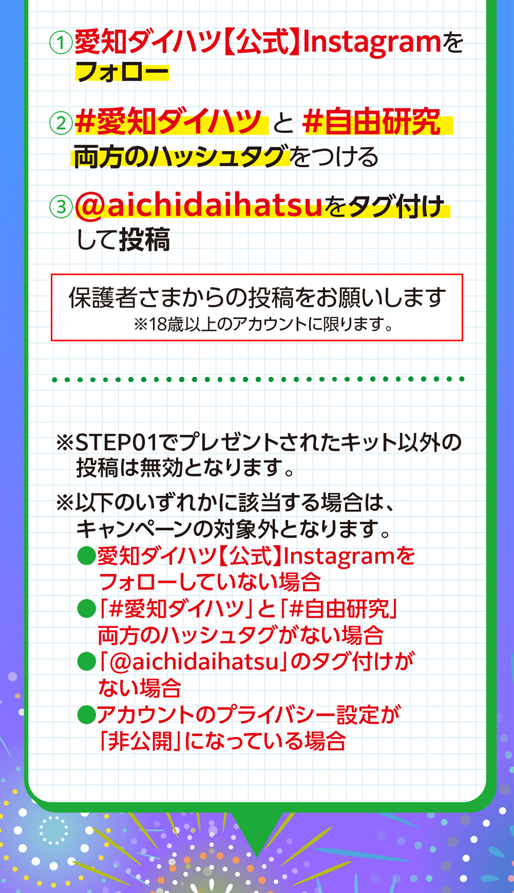  愛知ダイハツ 【公式】Instagramをフォロー2 #愛知ダイハツと#自由研究両方のハッシュタグをつける3 @aichidaihatsuをタグ付けして投稿保護者さまからの投稿をお願いします※18歳以上のアカウントに限ります。※STEP01でプレゼントされたキット以外の投稿は無効となります。※以下のいずれかに該当する場合は、キャンペーンの対象外となります。●愛知ダイハツ 【公式】Instagramをフォローしていない場合#愛知ダイハツ」 と 「#自由研究」両方のハッシュタグがない場合「@aichidaihatsu」のタグ付けがない場合●アカウントのプライバシー設定が 「非公開」になっている場合