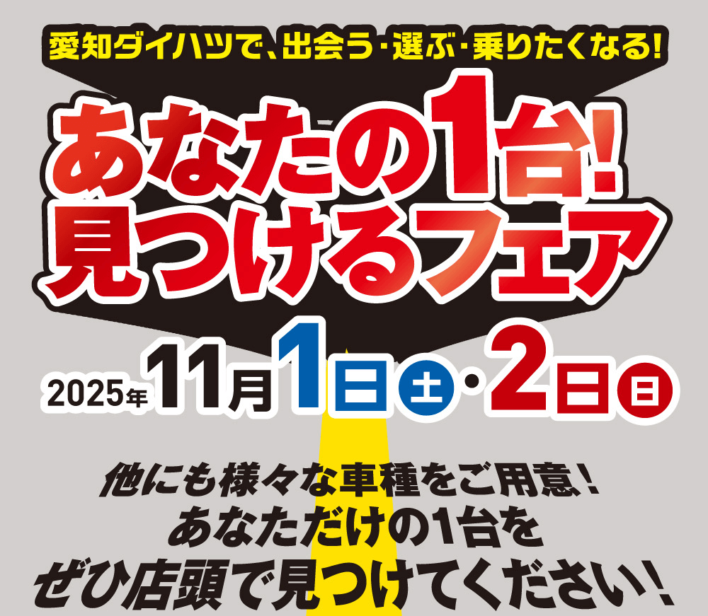 愛知ダイハツで、出会う・選ぶ・乗りたくなる!あなたの1台! 見つけるフェア2025年11 月 1 日 土 ・ 2日 日他にも様々な車種をご用意!あなただけの1台をぜひ店頭で見つけてください!