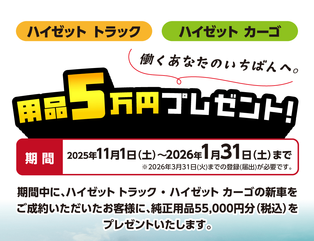 ハイゼットトラックハイゼットカーゴ働くあなたのいちばんへ。用品 5万円プレゼント!期間2025年11月1日 (土)~2026年1月31日 (土)まで※2026年3月31日 (火) までの登録(届出)が必要です。期間中に、ハイゼットトラック・ハイゼットカーゴの新車を ご成約いただいたお客様に、 純正用品55,000円分(税込) を プレゼントいたします。