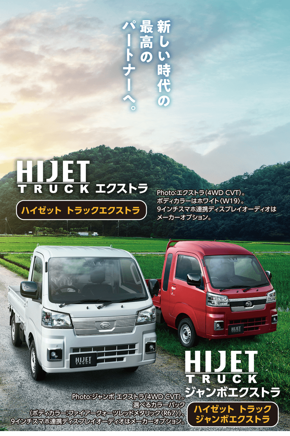 新しい時代の最高のパートナーへ。HIJETTRUCK エクストラハイゼットトラックエクストラPhoto: エクストラ (4WD CVT)。 ボディカラーはホワイト〈W19>。9インチスマホ連携ディスプレイオーディオは メーカーオプションHIJETTRUCKジャンボエクストラPhoto: ジャンボ エクストラ (4WD CVT)。選べるカラーパック(ボディカラー:ファイアークォーツレッドメタリック〈R67〉)、ハイゼットトラック9インチスマホ連携ディスプレイオーディオはメーカーオプション ジャンボエクストラ