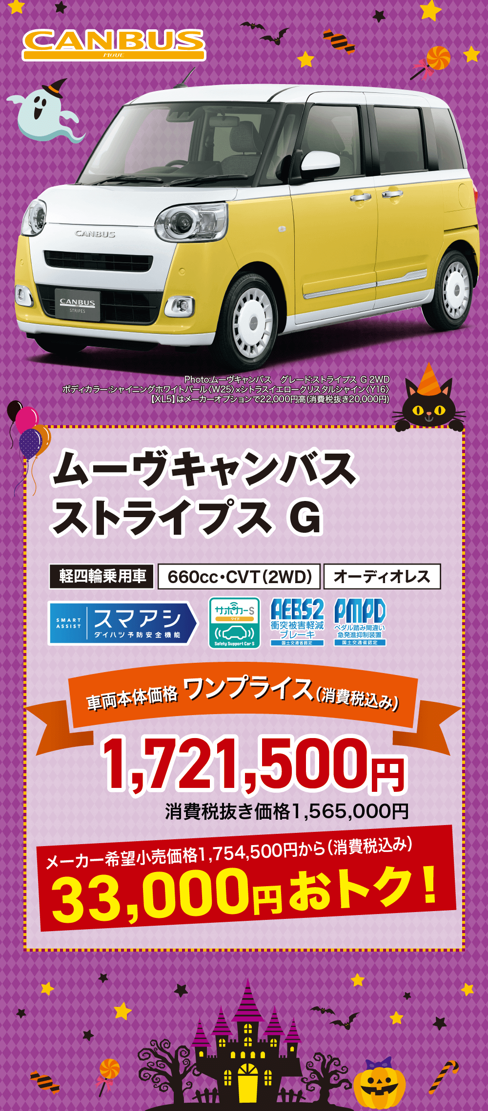 ムーヴキャンバスストライプス G軽四輪乗用車 660cc・CVT (2WD) オーディオレスサンワード AEBS2 PMPDSMARTASSISTスマアシ衝突被害軽減ダイハツ予防安全機能(()ブレーキペダル踏み間違い 急発進抑制装置Safety Support Car S国土交通省認定三国土交通省認定車両本体価格 ワンプライス (消費税込み)1,721,500円消費税抜き価格1,565,000円メーカー希望小売価格1,754,500円から(消費税込み)33,000円おトク!