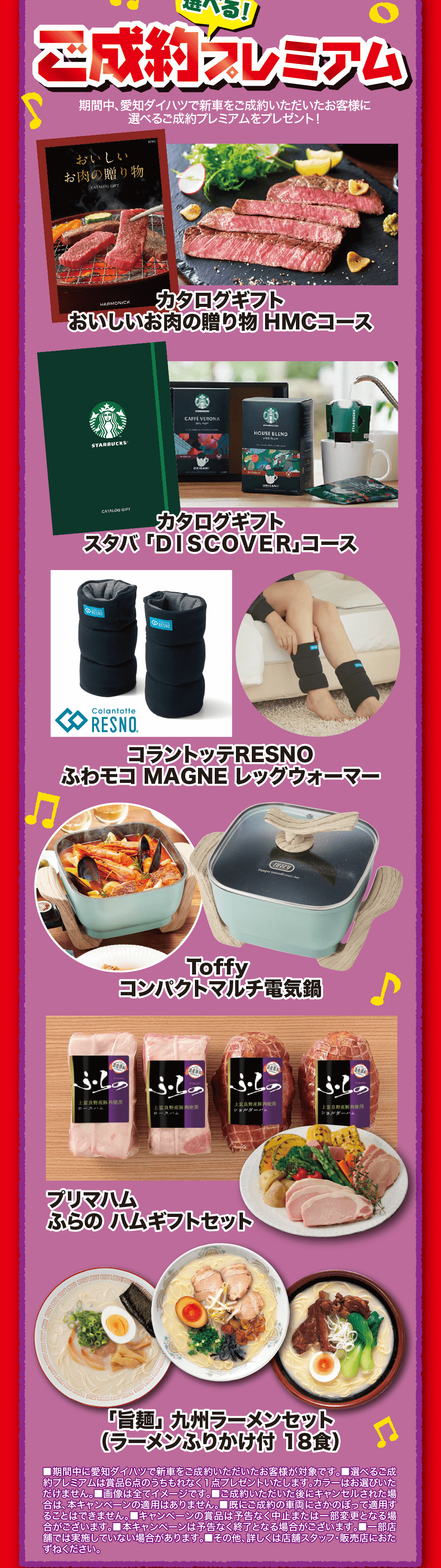 選べる!ご成約プレミアム 期間中、愛知ダイハツで新車をご成約いただいたお客様に選べるご成約プレミアムをプレゼント! カタログギフトおいしいお肉の贈り物 HMCコース カタログギフトスタバ 「DISCOVER」コースGORESNOGRESNOColantotteRESNO.コラントッテ RESNOふわモコ MAGNE レッグウォーマーPamper yourself every dayToffyコンパクトマルチ電気鍋ロースハムプリマハムふらのハムギフトセット「旨麺」 九州ラーメンセット(ラーメンふりかけ付 18食)■期間中に愛知ダイハツで新車をご成約いただいたお客様が対象です。 ■選べるご成 約プレミアムは賞品6点のうちもれなく1点プレゼントいたします。 カラーはお選びいた だけません。■画像は全てイメージです。 ■ご成約いただいた後にキャンセルされた場 合は、本キャンペーンの適用はありません。 既にご成約の車両にさかのぼって適用す ることはできません。 ■キャンペーンの賞品は予告なく中止または一部変更となる場 合がございます。 本キャンペーンは予告なく終了となる場合がございます。 一部店 舗では実施していない場合があります。 ■その他、詳しくは店舗スタッフ 販売店におた ずねください。