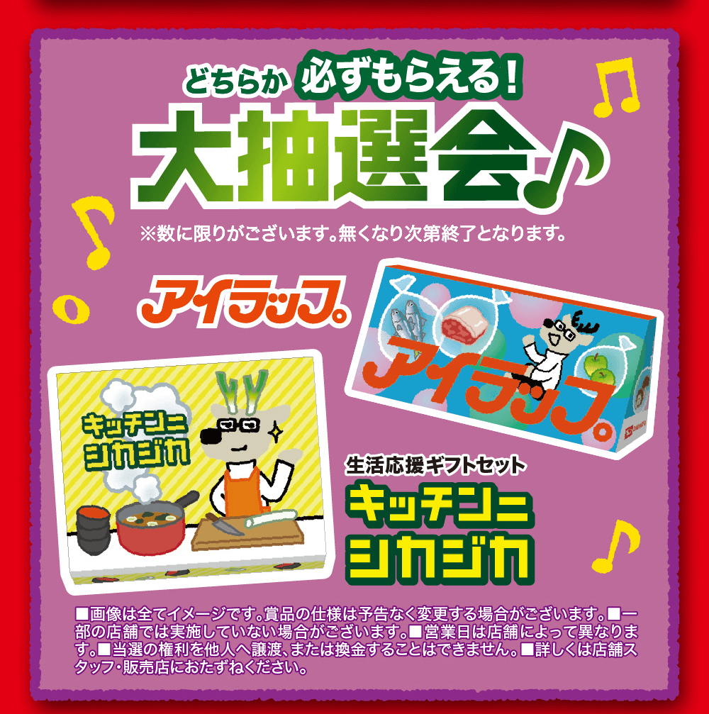 どちらか 必ずもらえる!大抽選会が※数に限りがございます。無くなり次第終了となります。○ アイラッフアイキッチジュコロ生活応援ギフトセットキッチンコシカジカ♪■画像は全てイメージです。賞品の仕様は予告なく変更する場合がございます。 部の店舗では実施していない場合がございます。 ■営業日は店舗によって異なりま す。 ■当選の権利を他人へ譲渡、または換金することはできません。 ■詳しくは店舗ス タッフ・販売店におたずねください。