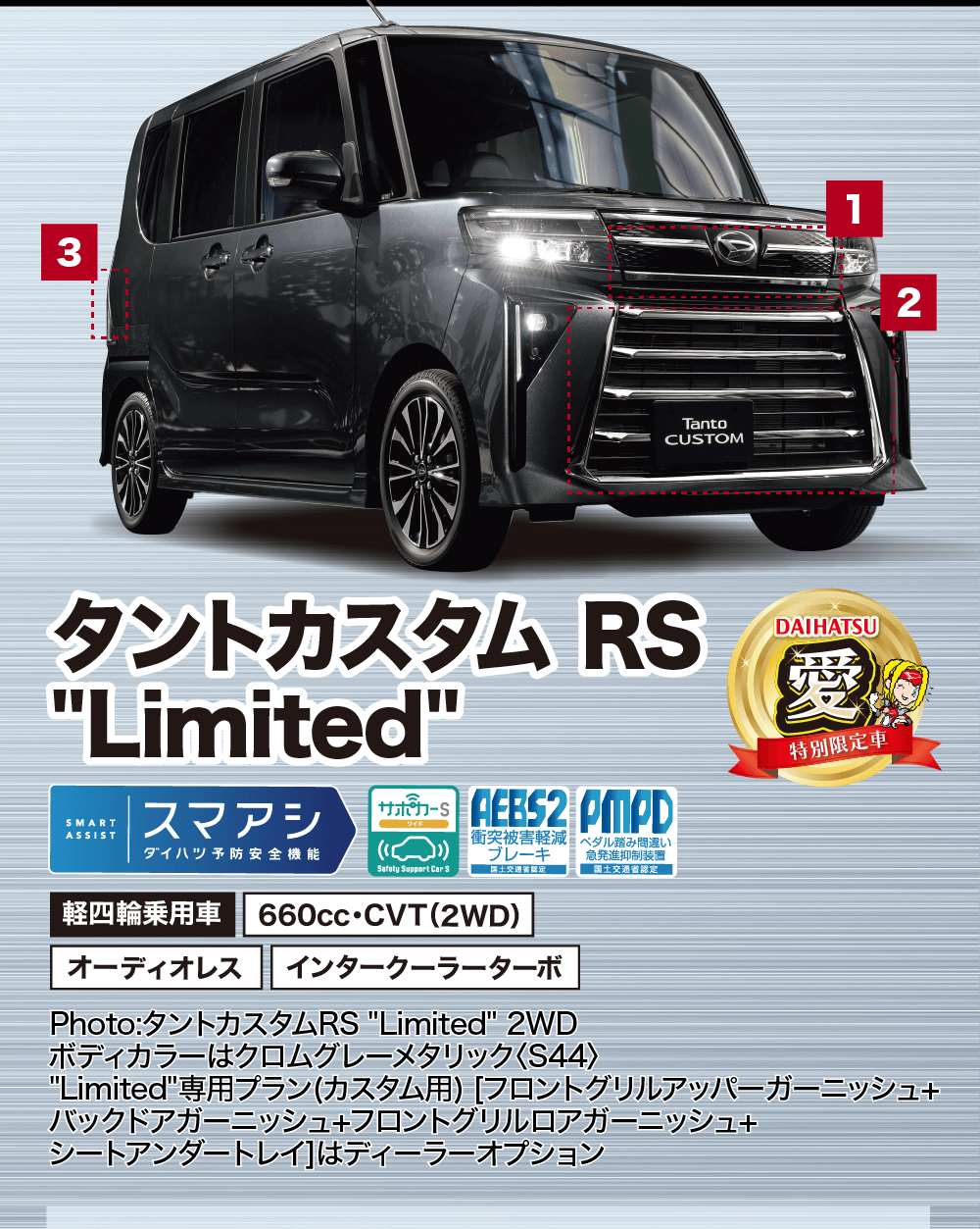 タントカスタムLimitedRSサポワード AEBS2 PMDSMARTASSISTスマアシダイハツ予防安全機能衝突被害軽減 ブレーキSafety Support Car S国土交通省認定軽四輪乗用車ペダル踏み間違い 急発進抑制装置 国土交通省認定DAIHATSU愛特別限定車660cc・CVT (2WD)オーディオレス インタークーラーターボPhoto:タントカスタムRS Limited 2WDボディカラーはクロムグレーメタリック 〈S44〉Limited専用プラン(カスタム用) [フロントグリルアッパーガーニッシュ+バックドアガーニッシュ+フロントグリルロアガーニッシュ+シートアンダートレイ]はディーラーオプション