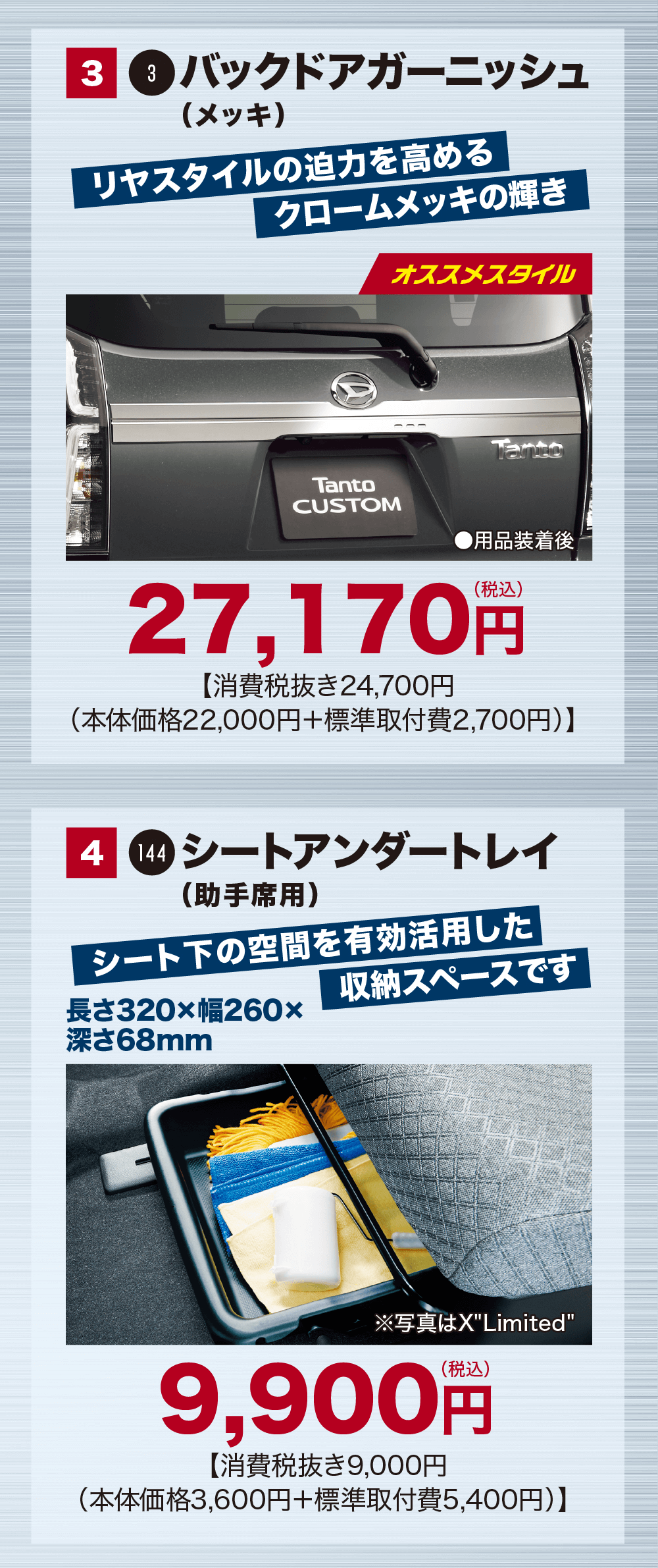 3 3バックドアガーニッシュ(メッキ)リヤスタイルの迫力を高めるクロームメッキの輝きTantoCUSTOMオススメスタイルTanto用品装着後27,170円【消費税抜き24,700円(本体価格22,000円+標準取付費 2,700円)】4 144 シートアンダートレイ(助手席用)シート下の空間を有効活用した 収納スペースです長さ320×幅260×深さ68mm※写真はXLimited9,900円【消費税抜き9,000円(本体価格 3,600円+標準取付費5,400円)】