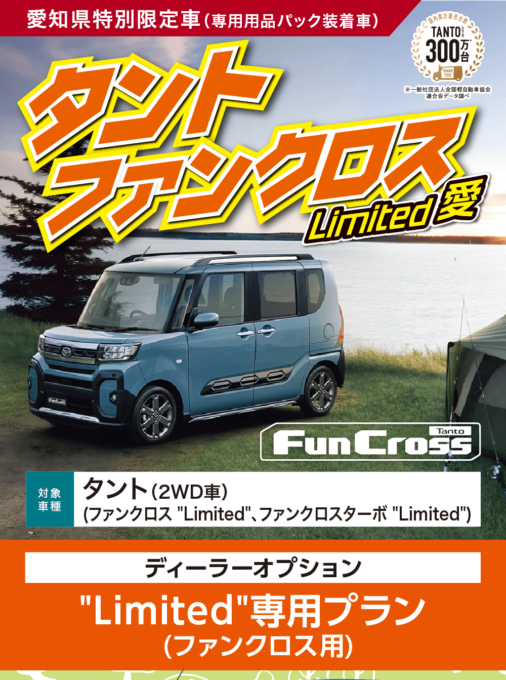 愛知県特別限定車 (専用用品パック装着車)タントTANTOO300/THANK※一般社団法人全国軽自動車協会 連合会データ調べ」ファンクロスLimited 愛Pea対象タント (2WD車)車種1FunCross(ファンクロス Limited、ファンクロスターボ Limited)ディーラーオプションLimited専用プラン(ファンクロス用)FunCross2タントファンクロスターボ Limited。