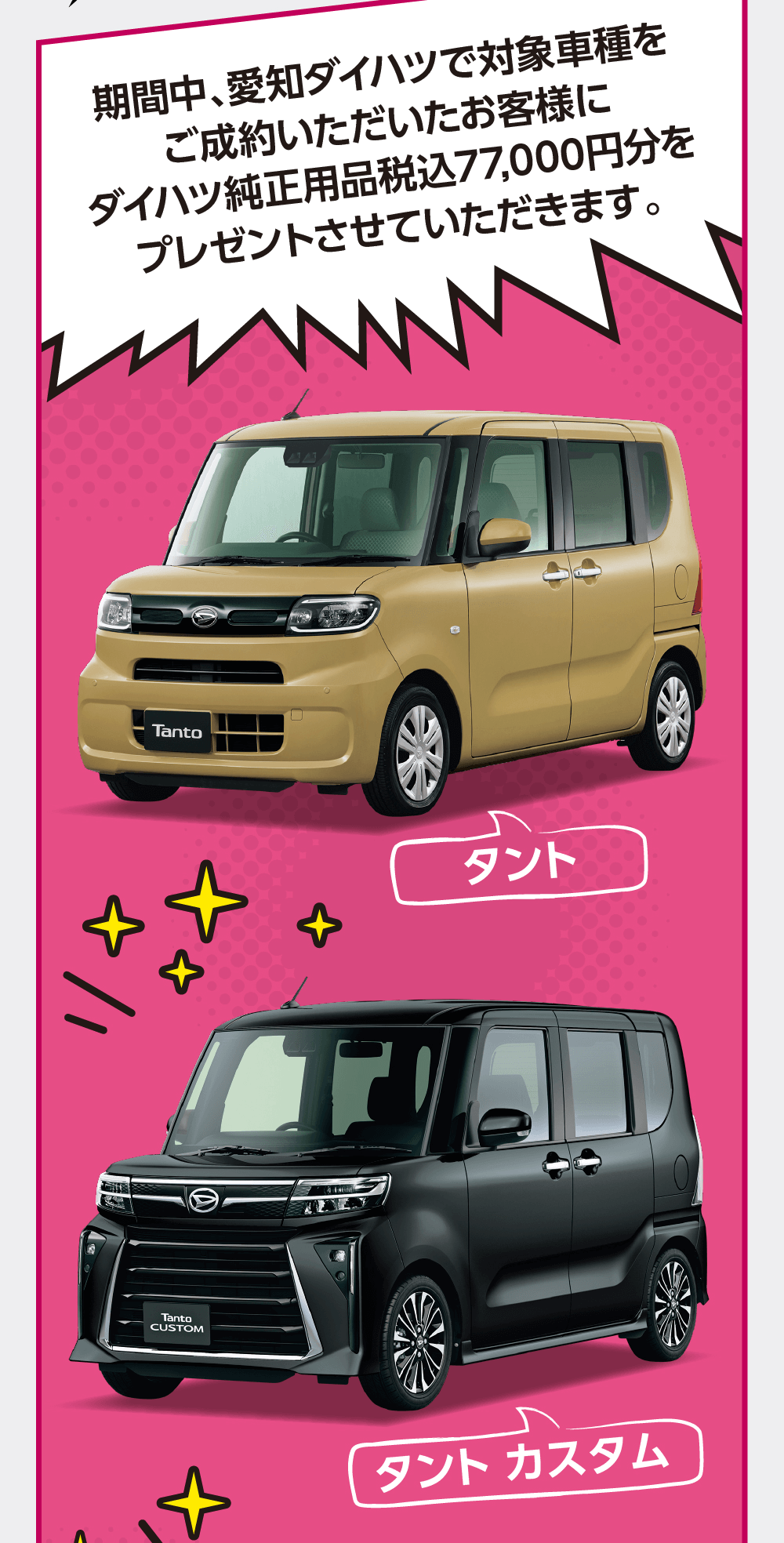 期間中、愛知ダイハツで対象車種をご成約いただいたお客様にダイハツ純正用品税込77,000円分を プレゼントさせていただきます。タントタントカスタム
