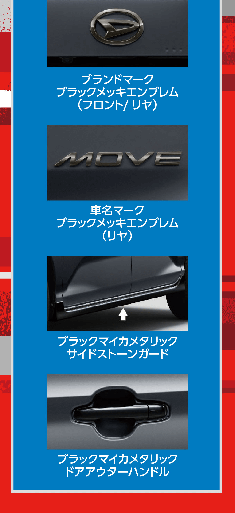 フロントグリルコンビネーション(ガンメタリック塗装/ブラックメッキモール付)ブランドマークブラックメッキエンブレム (フロント/リヤ)MOVE車名マークブラックメッキエンブレム(リヤ)ブラックマイカメタリックサイドストーンガードブラックマイカメタリックドアアウターハンドル