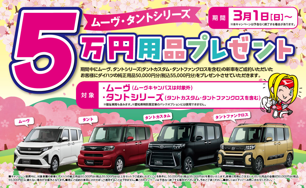 ムーヴ・タントシリーズ5万円用品プレゼント期間中にムーヴ、タントシリーズ(タントカスタム・タントファンクロスを含む)の新車をご成約いただいたお客様にダイハツの純正用品50,000円分(税込55,000円分)を プレゼントさせていただきます。期間3月1日 [日] ~※本キャンペーンは予告なく終了する場合があります。対象・ムーヴ( ムーヴキャンバスは対象外)・タントシリーズ(タントカスタム・タントファンクロスを含む) ※福祉車両も含みます。※愛知県特別限定車のパックオプションには使用できません。