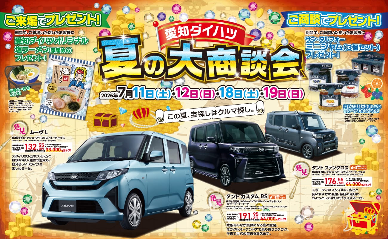 愛知ダイハツ 夏の大商談会、2026年7月11日(土)・12日(日)・18日(土)・19日(日)、この夏、宝探しはクルマ探し。 ご来場でプレゼント！期間中、ご来場いただいたお客様に愛知ダイハツオリジナル塩ラーメン(即席めん)プレゼント！ ご商談でプレゼント！期間中、ご商談いただいたお客様にサン・ダルフォー ミニジャム(3個セット)プレゼント！ 発見 ムーヴL 軽四輪乗用車／660cc・CVT(2WD)／オーディオレス、ワンプライス(消費税込み)132.55万円 33,000円おトク！ 発見 タントカスタムRS 軽四輪乗用車／660cc・CVT(2WD)／オーディオレス／インタークーラーターボ、ワンプライス(消費税込み)191.95万円 44,000円おトク！ 発見 タントファンクロス 軽四輪乗用車／660cc・CVT(2WD)／オーディオレス、ワンプライス(消費税込み)176.55万円 44,000円おトク！
