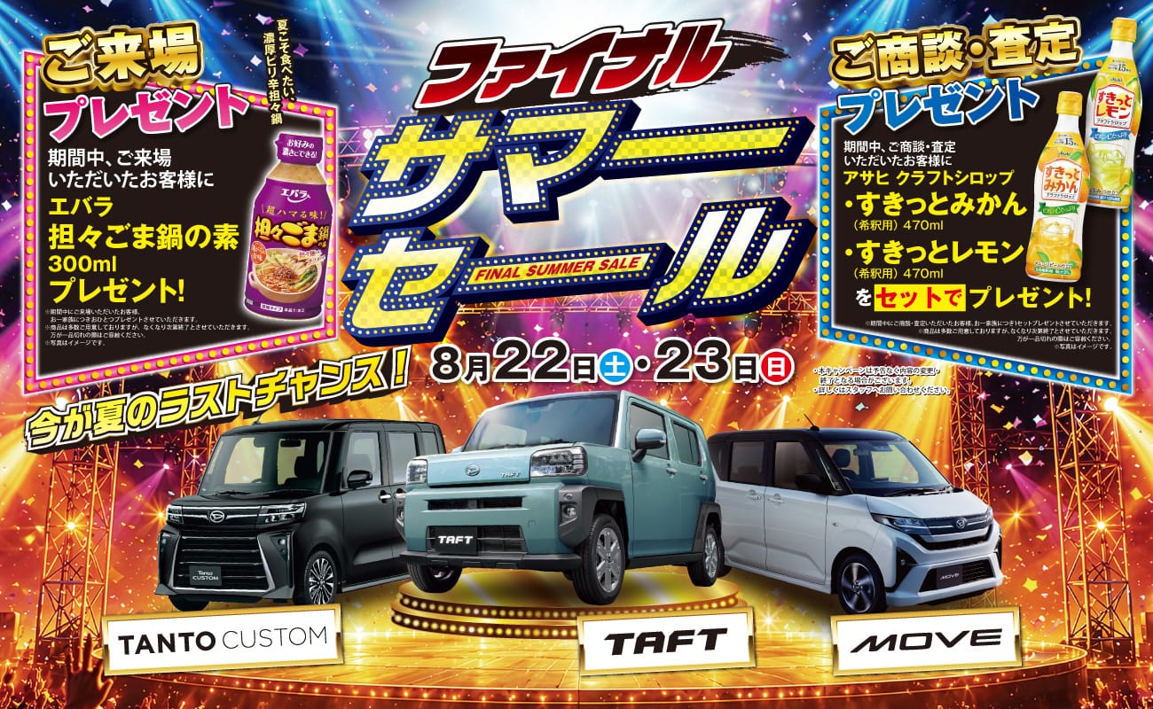 ファイナルサマーセール FINAL SUMMER SALE、今が夏のラストチャンス!、8月22日(土)・23日(日)、ご来場プレゼント 期間中、ご来場いただいたお客様にエバラ 担々ごま鍋の素 300ml プレゼント!、ご商談・査定プレゼント 期間中、ご商談・査定いただいたお客様にアサヒ クラフトシロップ すきっとみかん(希釈用)470ml・すきっとレモン(希釈用)470ml をセットでプレゼント!、TANTO CUSTOM、TAFT、MOVE