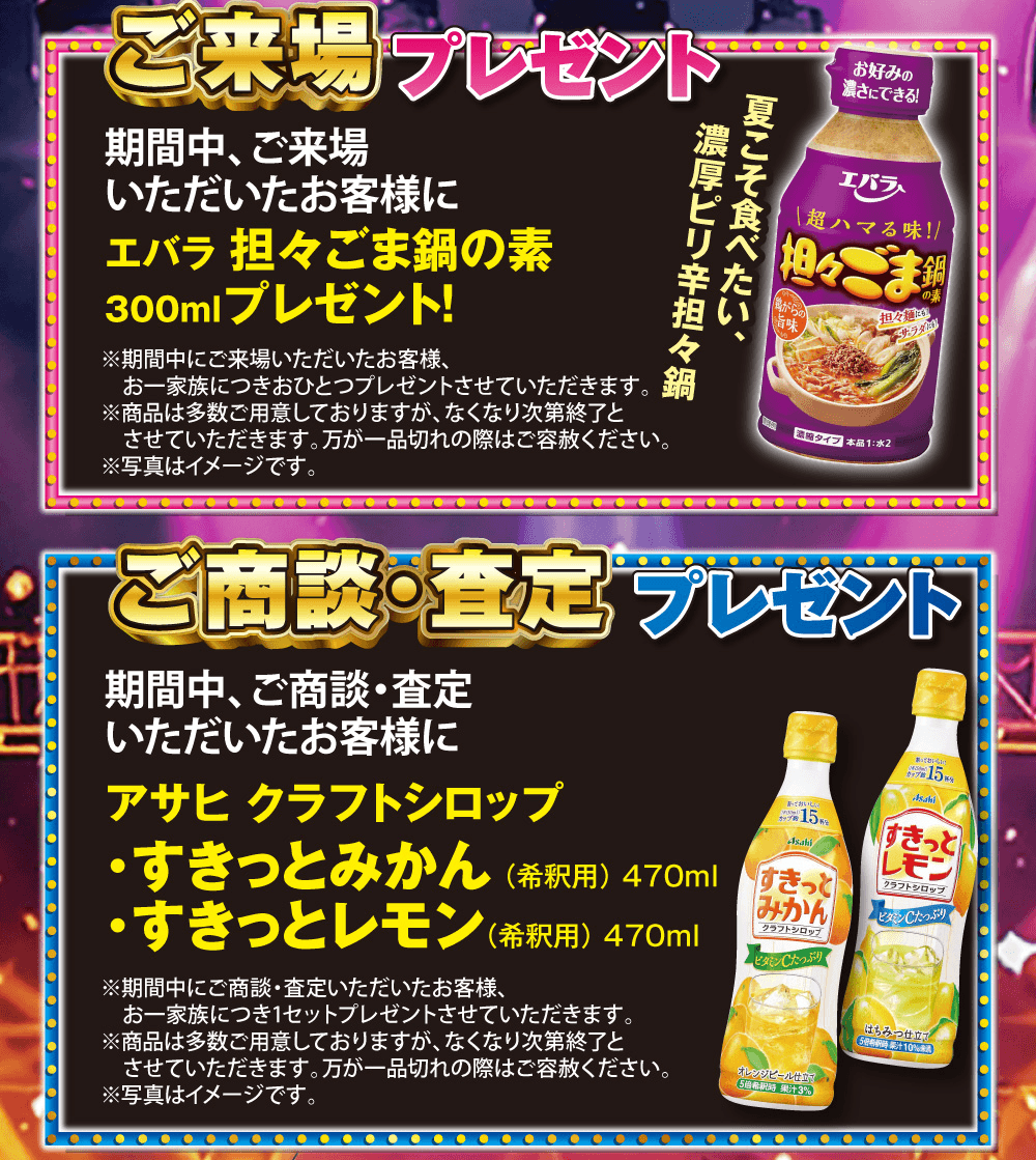 ご来場プレゼント 期間中、ご来場いただいたお客様にエバラ 担々ごま鍋の素 300ml プレゼント!、ご商談・査定プレゼント 期間中、ご商談・査定いただいたお客様にアサヒ クラフトシロップ すきっとみかん(希釈用)470ml・すきっとレモン(希釈用)470ml