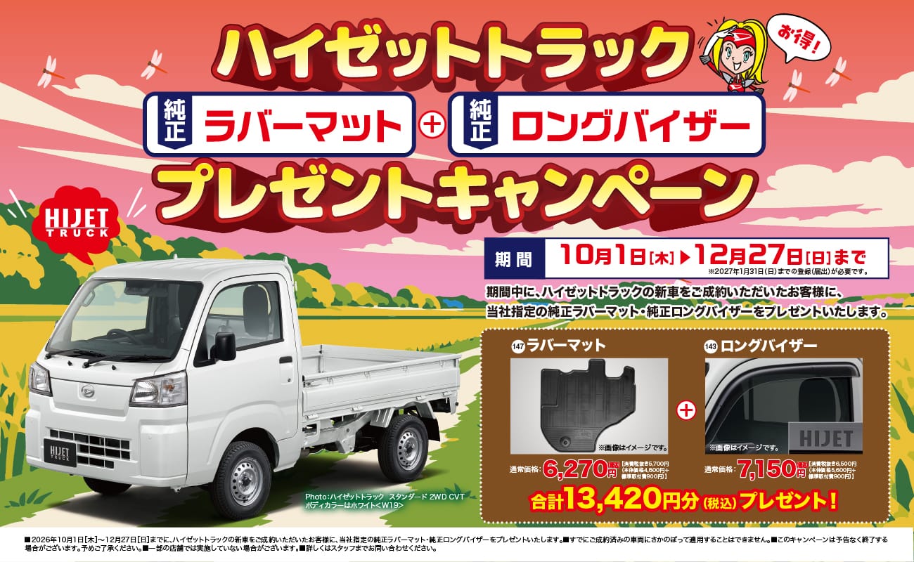 ハイゼットトラック、お得!、純正ラバーマット＋純正ロングバイザー プレゼントキャンペーン、期間 10月1日[木]▶12月27日[日]まで、※2027年1月31日(日)までの登録(届出)が必要です。、期間中に、ハイゼットトラックの新車をご成約いただいたお客様に、当社指定の純正ラバーマット・純正ロングバイザーをプレゼントいたします。、147 ラバーマット、※画像はイメージです。、通常価格:6,270円(税込)【消費税抜き5,700円（本体価格4,800円＋標準取付費900円）】、143 ロングバイザー、※画像はイメージです。、通常価格:7,150円(税込)【消費税抜き6,500円（本体価格5,600円＋標準取付費900円）】、合計13,420円分(税込)プレゼント!、Photo:ハイゼットトラック スタンダード 2WD CVT ボディカラーはホワイト<W19>、■2026年10月1日[木]～12月27日[日]までに、ハイゼットトラックの新車をご成約いただいたお客様に、当社指定の純正ラバーマット・純正ロングバイザーをプレゼントいたします。■すでにご成約済みの車両にさかのぼって適用することはできません。■このキャンペーンは予告なく終了する場合がございます。予めご了承ください。■一部の店舗では実施していない場合がございます。■詳しくはスタッフまでお問い合わせください。