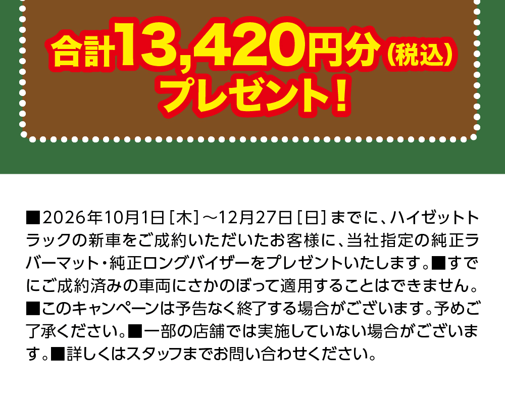 合計13,420円分(税込)プレゼント!、■2026年10月1日[木]～12月27日[日]までに、ハイゼットトラックの新車をご成約いただいたお客様に、当社指定の純正ラバーマット・純正ロングバイザーをプレゼントいたします。■すでにご成約済みの車両にさかのぼって適用することはできません。■このキャンペーンは予告なく終了する場合がございます。予めご了承ください。■一部の店舗では実施していない場合がございます。■詳しくはスタッフまでお問い合わせください。