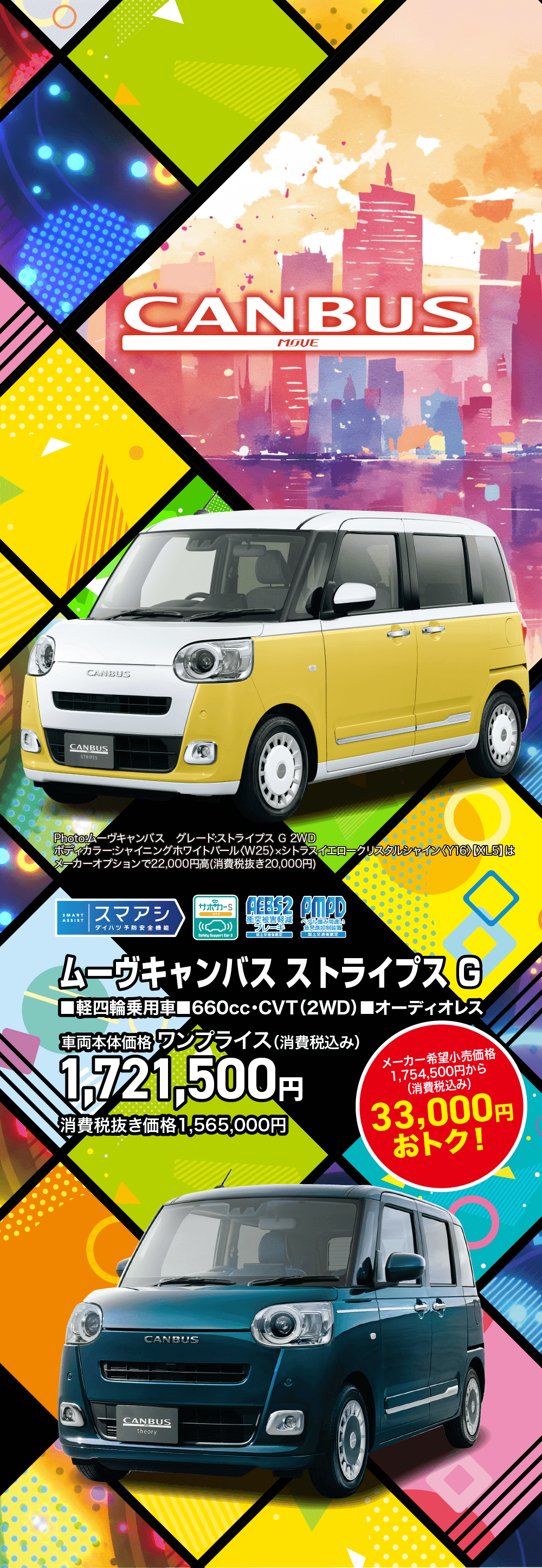 ムーヴキャンバスストライプス G■軽四輪乗用車■660cc・CVT (2WD) ■オーディオレス車両本体価格 ワンプライス(消費税込み)1,721,500円消費税抜き価格1,565,000円メーカー希望小売価格1,754,500円から(消費税込み)33,000円おトク!