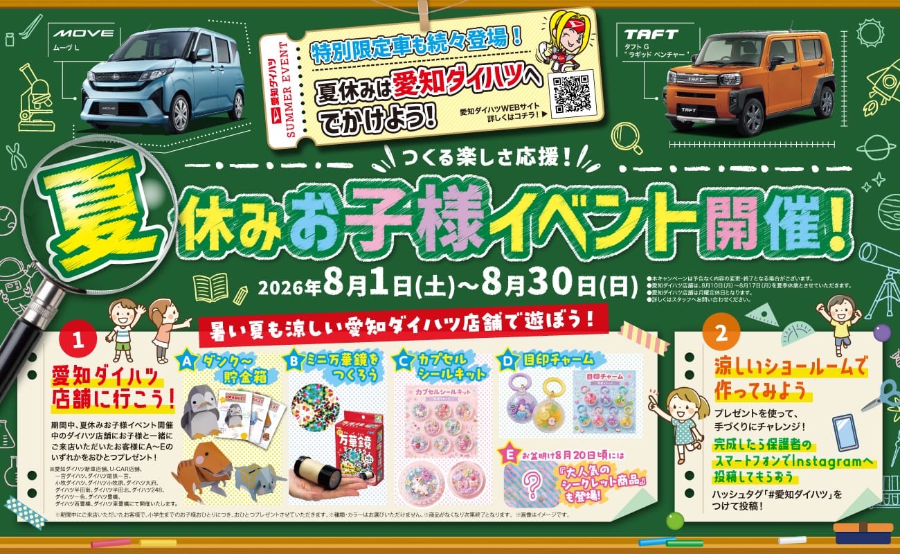 特別限定車も続々登場!夏休みは愛知ダイハツへでかけよう!、愛知ダイハツWEBサイト詳しくはコチラ!、MOVE ムーヴ L、TAFT タフト G ”ラギッド ベンチャー”、つくる楽しさ応援!夏休みお子様イベント開催!、2026年8月1日(土)〜8月30日(日)、暑い夏も涼しい愛知ダイハツ店舗で遊ぼう!、1 愛知ダイハツ店舗に行こう!、期間中、夏休みお子様イベント開催中のダイハツ店舗にお子様と一緒にご来店いただいたお客様にA〜Eのいずれかをおひとつプレゼント!、A ダンク〜貯金箱、B ミニ万華鏡をつくろう、C カプセルシールキット、D 目印チャーム、E お盆明け8月20日頃には『大人気のシークレット商品』も登場!、2 涼しいショールームで作ってみよう、プレゼントを使って、手づくりにチャレンジ!、完成したら保護者のスマートフォンでInstagramへ投稿してもらおう、ハッシュタグ「#愛知ダイハツ」をつけて投稿!
